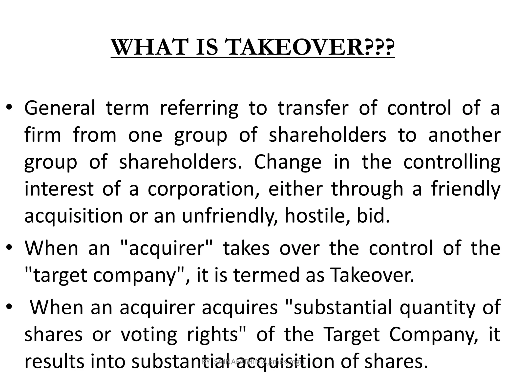 WHAT IS TAKEOVER???
• General term referring to transfer of control of a
firm from one group of shareholders to another
group of shareholders. Change in the controlling
interest of a corporation, either through a friendly
acquisition or an unfriendly, hostile, bid.
• When an "acquirer" takes over the control of the
"target company", it is termed as Takeover.
• When an acquirer acquires "substantial quantity of
shares or voting rights" of the Target Company, it
results into substantial acquisition of shares.BY SAJNAFATHIMA,smbs,mgu
 