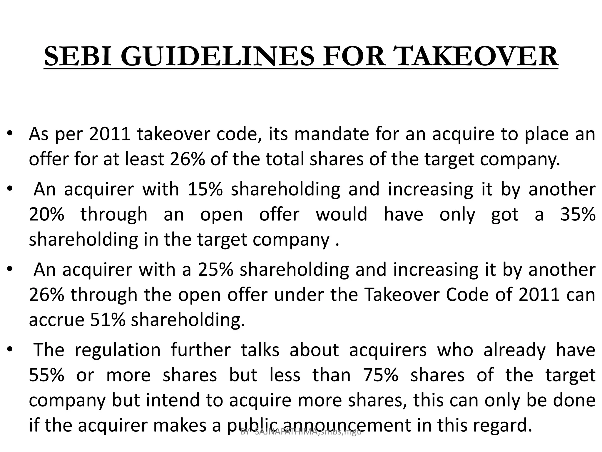 SEBI GUIDELINES FOR TAKEOVER
• As per 2011 takeover code, its mandate for an acquire to place an
offer for at least 26% of the total shares of the target company.
• An acquirer with 15% shareholding and increasing it by another
20% through an open offer would have only got a 35%
shareholding in the target company .
• An acquirer with a 25% shareholding and increasing it by another
26% through the open offer under the Takeover Code of 2011 can
accrue 51% shareholding.
• The regulation further talks about acquirers who already have
55% or more shares but less than 75% shares of the target
company but intend to acquire more shares, this can only be done
if the acquirer makes a public announcement in this regard.BY SAJNAFATHIMA,smbs,mgu
 