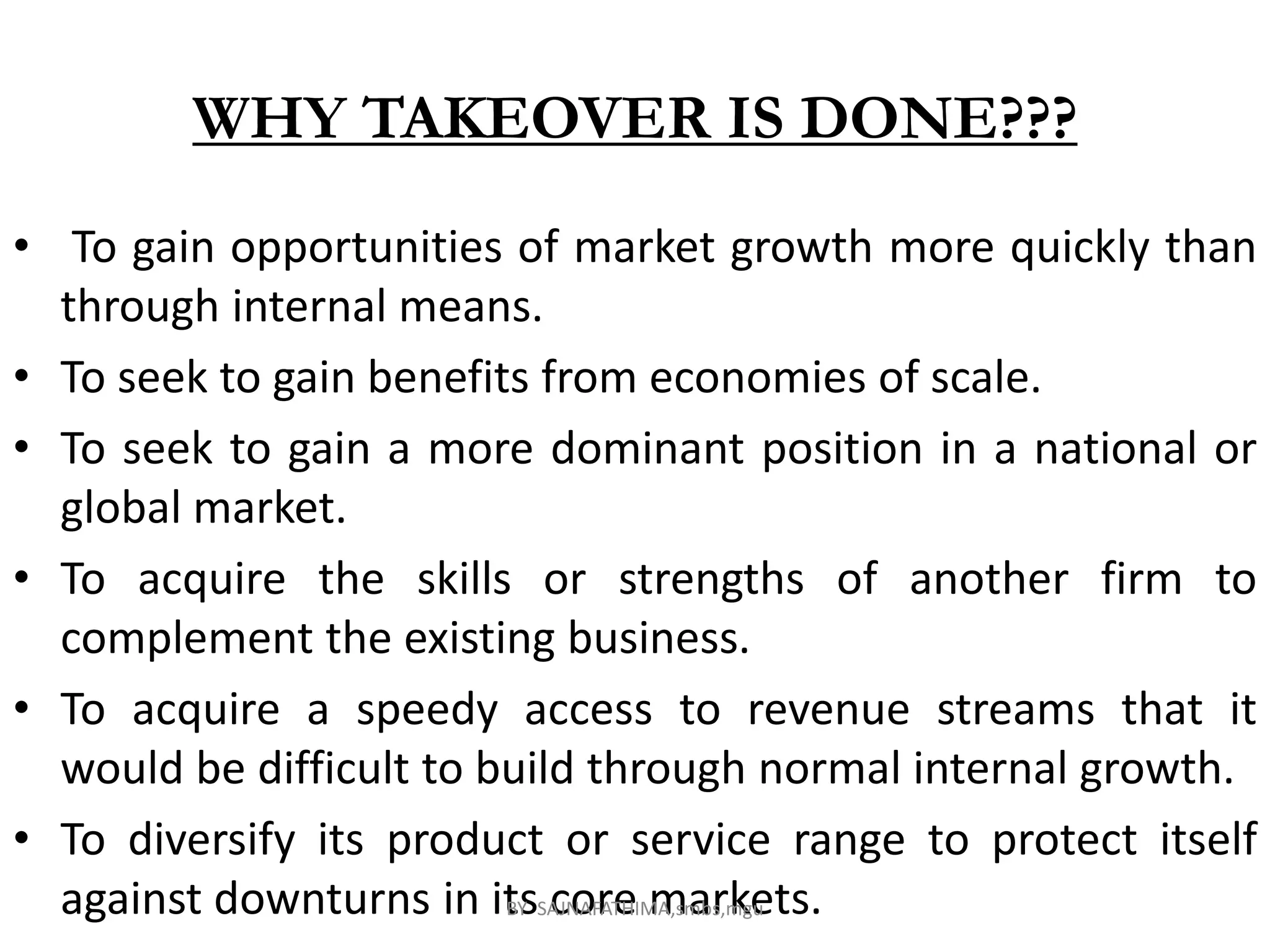 WHY TAKEOVER IS DONE???
• To gain opportunities of market growth more quickly than
through internal means.
• To seek to gain benefits from economies of scale.
• To seek to gain a more dominant position in a national or
global market.
• To acquire the skills or strengths of another firm to
complement the existing business.
• To acquire a speedy access to revenue streams that it
would be difficult to build through normal internal growth.
• To diversify its product or service range to protect itself
against downturns in its core markets.BY SAJNAFATHIMA,smbs,mgu
 