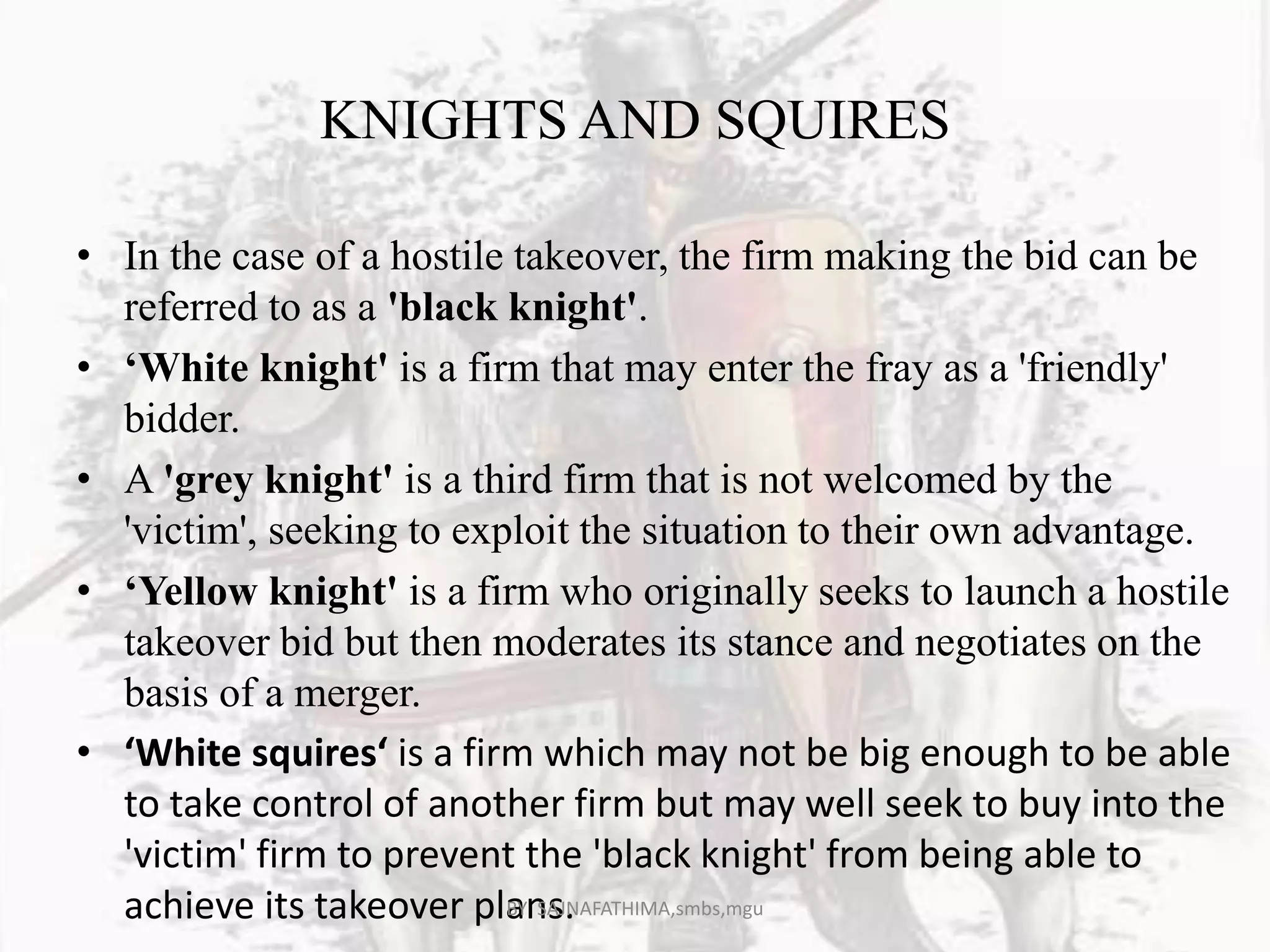 KNIGHTS AND SQUIRES
• In the case of a hostile takeover, the firm making the bid can be
referred to as a 'black knight'.
• ‘White knight' is a firm that may enter the fray as a 'friendly'
bidder.
• A 'grey knight' is a third firm that is not welcomed by the
'victim', seeking to exploit the situation to their own advantage.
• ‘Yellow knight' is a firm who originally seeks to launch a hostile
takeover bid but then moderates its stance and negotiates on the
basis of a merger.
• ‘White squires‘ is a firm which may not be big enough to be able
to take control of another firm but may well seek to buy into the
'victim' firm to prevent the 'black knight' from being able to
achieve its takeover plans.BY SAJNAFATHIMA,smbs,mgu
 