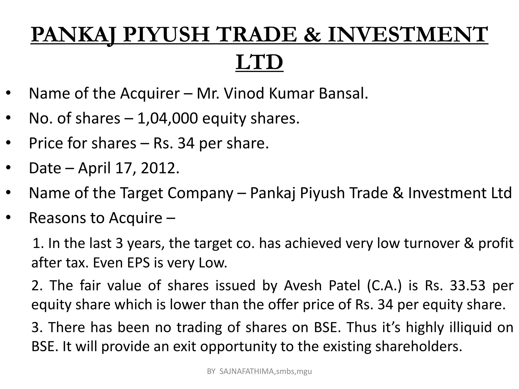 PANKAJ PIYUSH TRADE & INVESTMENT
LTD
• Name of the Acquirer – Mr. Vinod Kumar Bansal.
• No. of shares – 1,04,000 equity shares.
• Price for shares – Rs. 34 per share.
• Date – April 17, 2012.
• Name of the Target Company – Pankaj Piyush Trade & Investment Ltd
• Reasons to Acquire –
1. In the last 3 years, the target co. has achieved very low turnover & profit
after tax. Even EPS is very Low.
2. The fair value of shares issued by Avesh Patel (C.A.) is Rs. 33.53 per
equity share which is lower than the offer price of Rs. 34 per equity share.
3. There has been no trading of shares on BSE. Thus it’s highly illiquid on
BSE. It will provide an exit opportunity to the existing shareholders.
BY SAJNAFATHIMA,smbs,mgu
 
