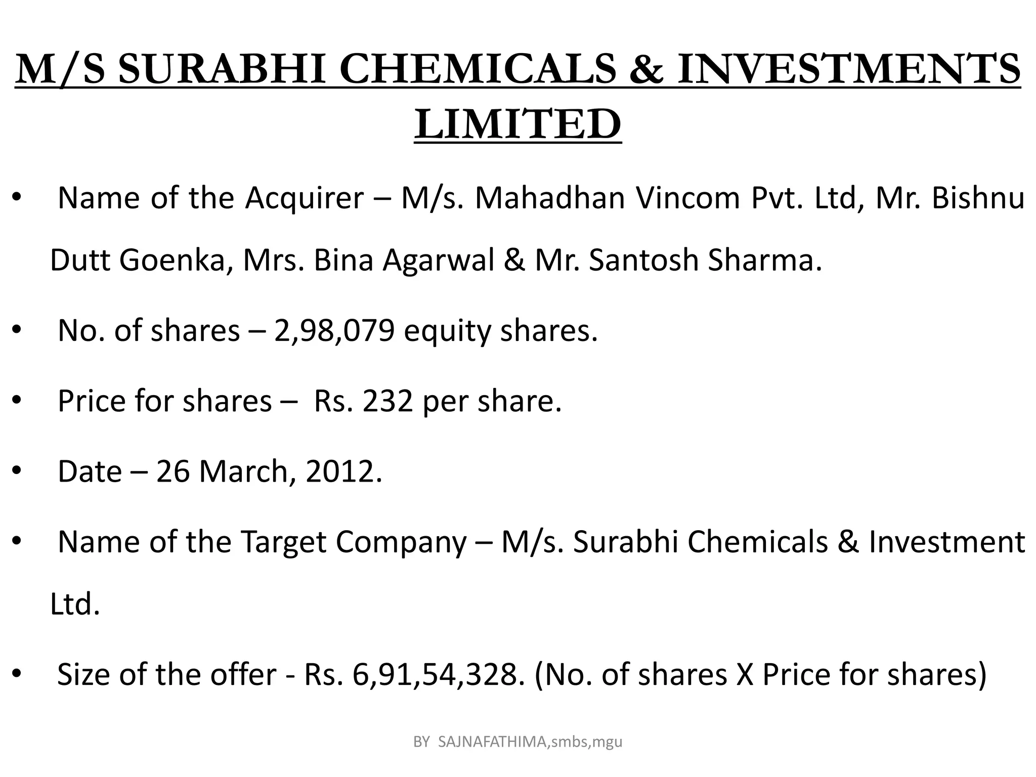 M/S SURABHI CHEMICALS & INVESTMENTS
LIMITED
• Name of the Acquirer – M/s. Mahadhan Vincom Pvt. Ltd, Mr. Bishnu
Dutt Goenka, Mrs. Bina Agarwal & Mr. Santosh Sharma.
• No. of shares – 2,98,079 equity shares.
• Price for shares – Rs. 232 per share.
• Date – 26 March, 2012.
• Name of the Target Company – M/s. Surabhi Chemicals & Investment
Ltd.
• Size of the offer - Rs. 6,91,54,328. (No. of shares X Price for shares)
BY SAJNAFATHIMA,smbs,mgu
 