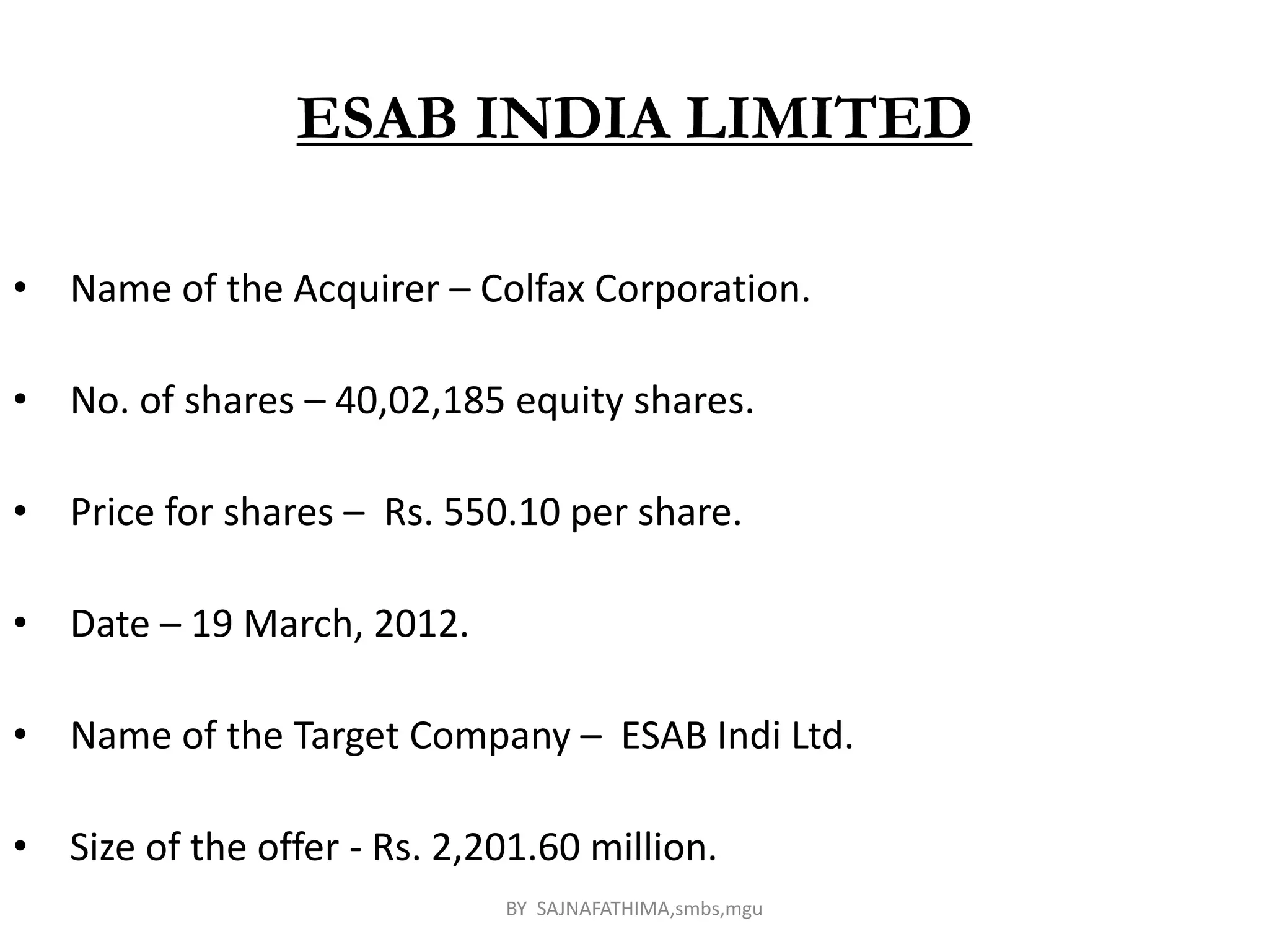 ESAB INDIA LIMITED
• Name of the Acquirer – Colfax Corporation.
• No. of shares – 40,02,185 equity shares.
• Price for shares – Rs. 550.10 per share.
• Date – 19 March, 2012.
• Name of the Target Company – ESAB Indi Ltd.
• Size of the offer - Rs. 2,201.60 million.
BY SAJNAFATHIMA,smbs,mgu
 