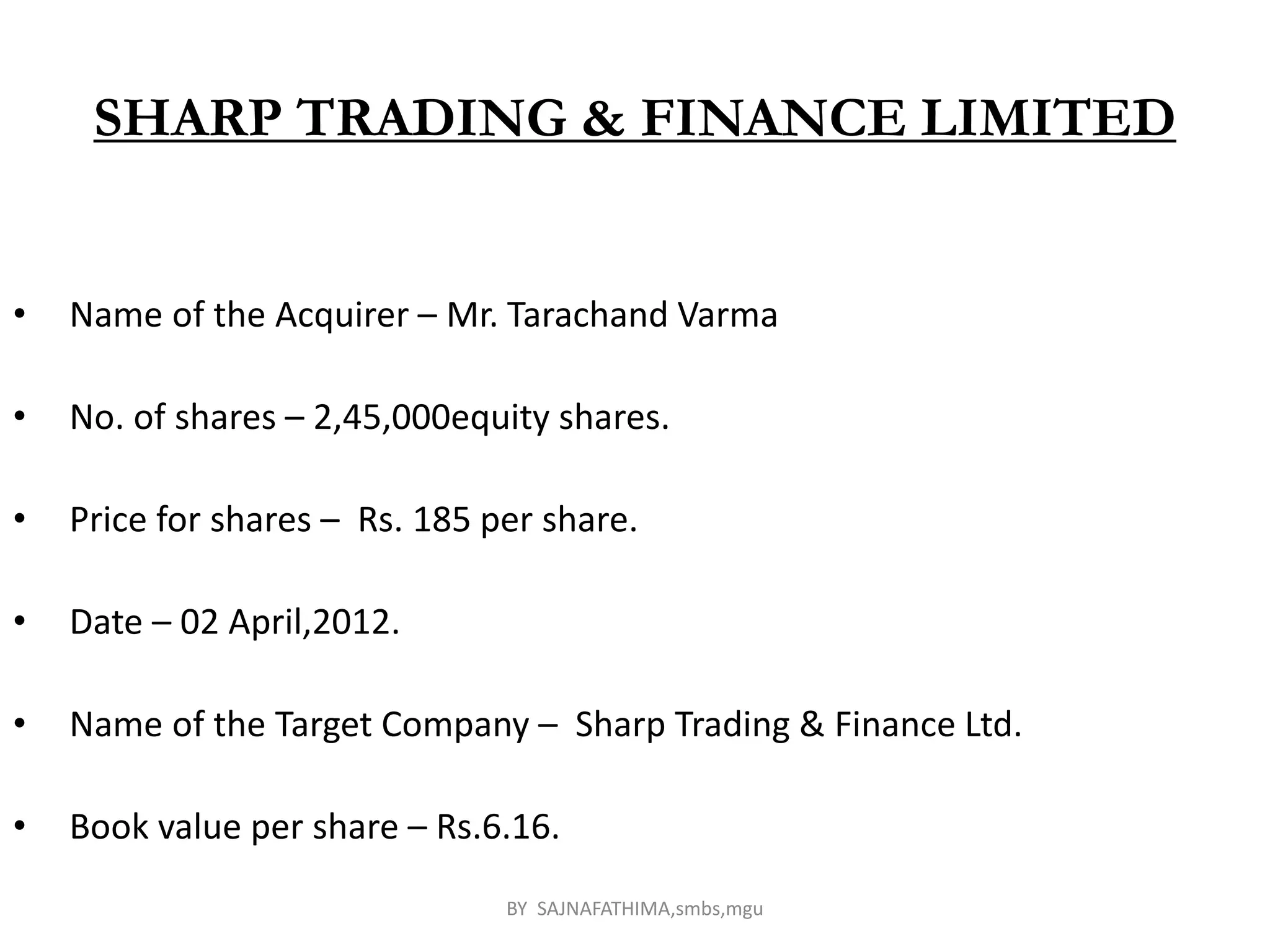 SHARP TRADING & FINANCE LIMITED
• Name of the Acquirer – Mr. Tarachand Varma
• No. of shares – 2,45,000equity shares.
• Price for shares – Rs. 185 per share.
• Date – 02 April,2012.
• Name of the Target Company – Sharp Trading & Finance Ltd.
• Book value per share – Rs.6.16.
BY SAJNAFATHIMA,smbs,mgu
 