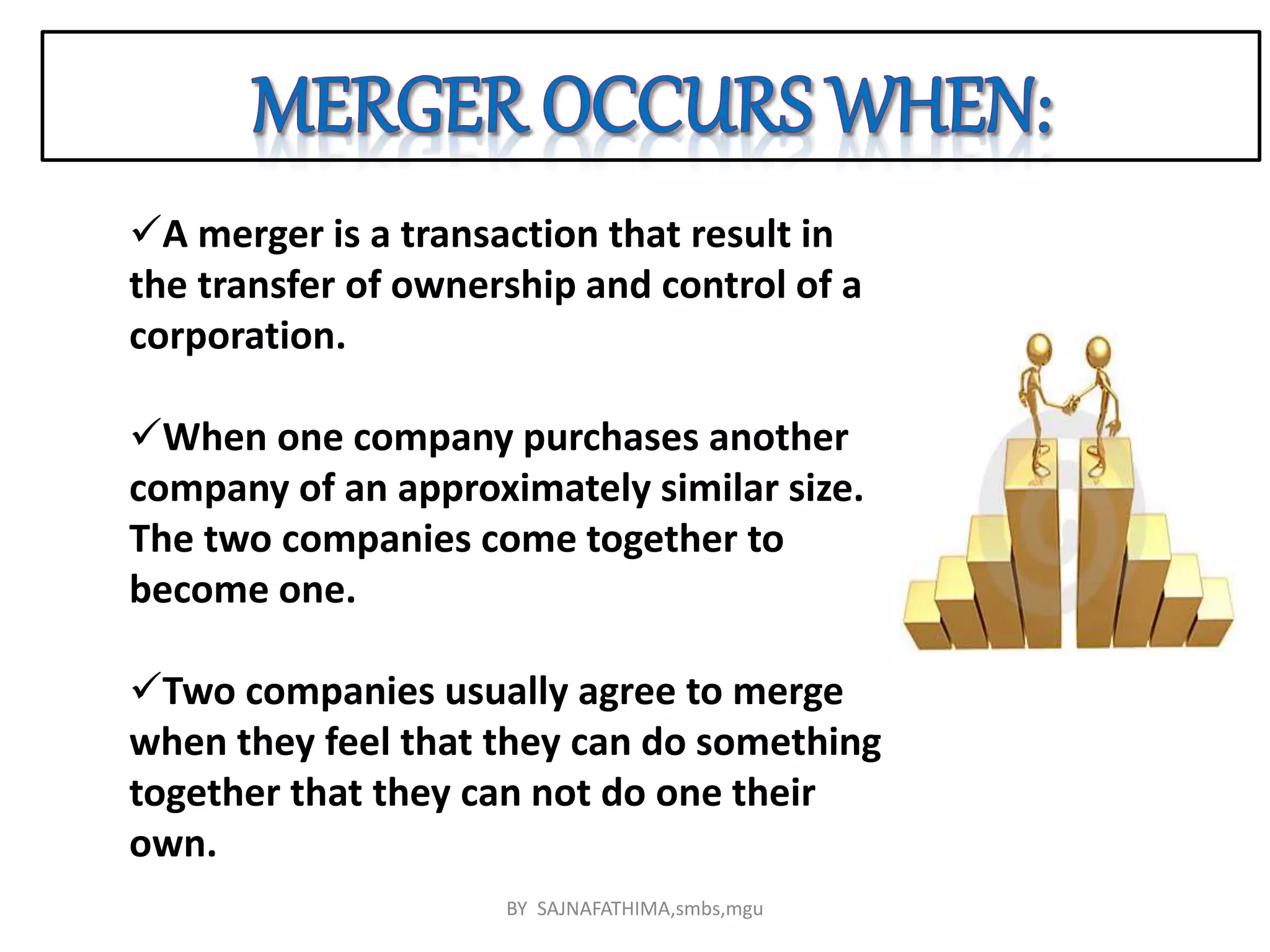 A merger is a transaction that result in
the transfer of ownership and control of a
corporation.
When one company purchases another
company of an approximately similar size.
The two companies come together to
become one.
Two companies usually agree to merge
when they feel that they can do something
together that they can not do one their
own.
BY SAJNAFATHIMA,smbs,mgu
 