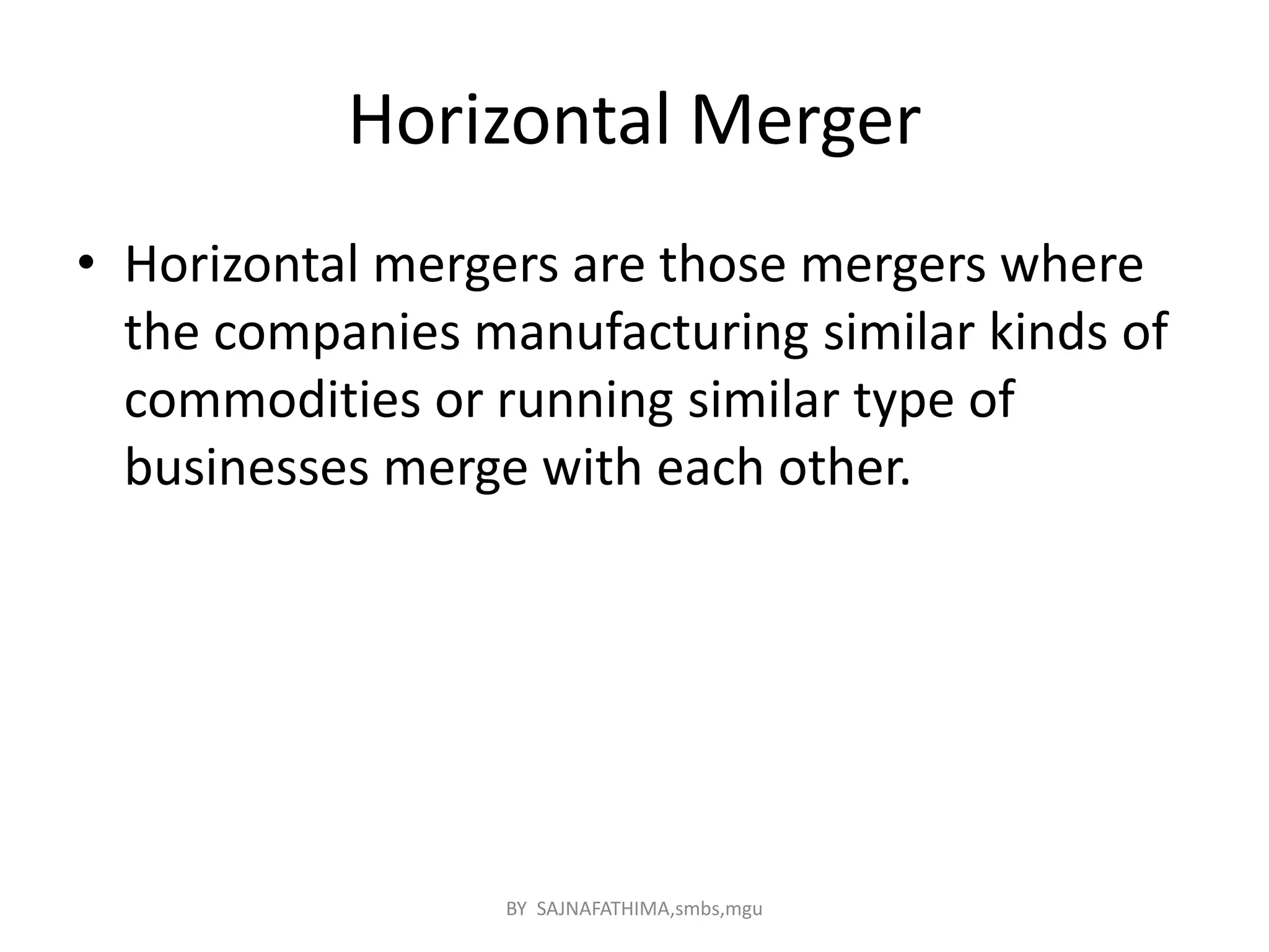 Horizontal Merger
• Horizontal mergers are those mergers where
the companies manufacturing similar kinds of
commodities or running similar type of
businesses merge with each other.
BY SAJNAFATHIMA,smbs,mgu
 
