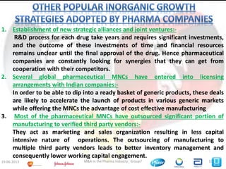 10M&A in the Pharma Industry_ Group719-06-2013
1. Establishment of new strategic alliances and joint ventures:-
R&D process for each drug take years and requires significant investments,
and the outcome of these investments of time and financial resources
remains unclear until the final approval of the drug. Hence pharmaceutical
companies are constantly looking for synergies that they can get from
cooperation with their competitors.
2. Several global pharmaceutical MNCs have entered into licensing
arrangements with Indian companies:-
In order to be able to dip into a ready basket of generic products, these deals
are likely to accelerate the launch of products in various generic markets
while offering the MNCs the advantage of cost effective manufacturing
3. Most of the pharmaceutical MNCs have outsourced significant portion of
manufacturing to verified third party vendors:-
They act as marketing and sales organization resulting in less capital
intensive nature of operations. The outsourcing of manufacturing to
multiple third party vendors leads to better inventory management and
consequently lower working capital engagement.
 