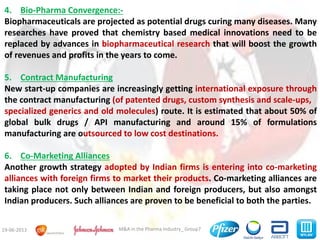 M&A in the Pharma Industry_ Group719-06-2013
4. Bio-Pharma Convergence:-
Biopharmaceuticals are projected as potential drugs curing many diseases. Many
researches have proved that chemistry based medical innovations need to be
replaced by advances in biopharmaceutical research that will boost the growth
of revenues and profits in the years to come.
5. Contract Manufacturing
New start-up companies are increasingly getting international exposure through
the contract manufacturing (of patented drugs, custom synthesis and scale-ups,
specialized generics and old molecules) route. It is estimated that about 50% of
global bulk drugs / API manufacturing and around 15% of formulations
manufacturing are outsourced to low cost destinations.
6. Co-Marketing Alliances
Another growth strategy adopted by Indian firms is entering into co-marketing
alliances with foreign firms to market their products. Co-marketing alliances are
taking place not only between Indian and foreign producers, but also amongst
Indian producers. Such alliances are proven to be beneficial to both the parties.
 
