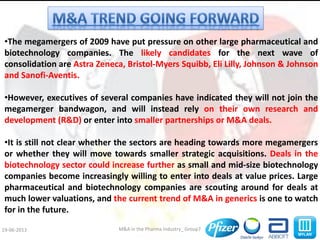 M&A in the Pharma Industry_ Group719-06-2013
•The megamergers of 2009 have put pressure on other large pharmaceutical and
biotechnology companies. The likely candidates for the next wave of
consolidation are Astra Zeneca, Bristol-Myers Squibb, Eli Lilly, Johnson & Johnson
and Sanofi-Aventis.
•However, executives of several companies have indicated they will not join the
megamerger bandwagon, and will instead rely on their own research and
development (R&D) or enter into smaller partnerships or M&A deals.
•It is still not clear whether the sectors are heading towards more megamergers
or whether they will move towards smaller strategic acquisitions. Deals in the
biotechnology sector could increase further as small and mid-size biotechnology
companies become increasingly willing to enter into deals at value prices. Large
pharmaceutical and biotechnology companies are scouting around for deals at
much lower valuations, and the current trend of M&A in generics is one to watch
for in the future.
 