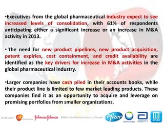 M&A in the Pharma Industry_ Group719-06-2013
•Executives from the global pharmaceutical industry expect to see
increased levels of consolidation, with 61% of respondents
anticipating either a significant increase or an increase in M&A
activity in 2013.
• The need for new product pipelines, new product acquisition,
patent expiries, cost containment, and credit availability are
identified as the key drivers for increase in M&A activities in the
global pharmaceutical industry.
•Larger companies have cash piled in their accounts books, while
their product line is limited to few market leading products. These
companies find it as an opportunity to acquire and leverage on
promising portfolios from smaller organizations.
 
