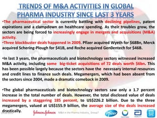 5M&A in the Pharma Industry_ Group719-06-2013
•The pharmaceutical sector is currently battling with declining pipelines, patent
expirations and a clampdown on healthcare spending. As their troubles grow, the
sectors are being forced to increasingly engage in mergers and acquisitions (M&A)
activity.
•Three blockbuster deals happened in 2009. Pfizer acquired Wyeth for $68Bn, Merck
acquired Schering-Plough for $41B, and Roche acquired Gen0entech for $46B.
•In last 3 years, the pharmaceuticals and biotechnology sectors witnessed increased
M&A activity, including some big-ticket acquisitions of 72 deals worth $6bn. This
has been possible largely because the sectors have the necessary internal resources
and credit lines to finance such deals. Megamergers, which had been absent from
the sectors since 2004, made a dramatic comeback in 2009.
•The global pharmaceuticals and biotechnology sectors saw only a 1.7 percent
increase in the total number of deals. However, the total disclosed value of deals
increased by a staggering 185 percent, to US$226.2 billion. Due to the three
megamergers, valued at US$155.9 billion, the average size of the deals increased
drastically.
 