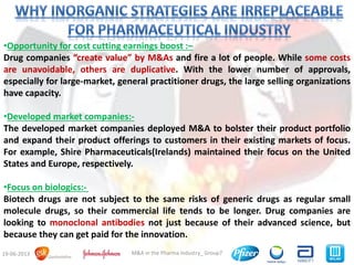 8M&A in the Pharma Industry_ Group719-06-2013
•Opportunity for cost cutting earnings boost :–
Drug companies “create value” by M&As and fire a lot of people. While some costs
are unavoidable, others are duplicative. With the lower number of approvals,
especially for large-market, general practitioner drugs, the large selling organizations
have capacity.
•Developed market companies:-
The developed market companies deployed M&A to bolster their product portfolio
and expand their product offerings to customers in their existing markets of focus.
For example, Shire Pharmaceuticals(Irelands) maintained their focus on the United
States and Europe, respectively.
•Focus on biologics:-
Biotech drugs are not subject to the same risks of generic drugs as regular small
molecule drugs, so their commercial life tends to be longer. Drug companies are
looking to monoclonal antibodies not just because of their advanced science, but
because they can get paid for the innovation.
 