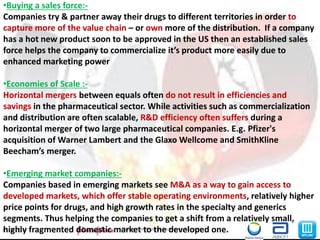 9M&A in the Pharma Industry_ Group719-06-2013
•Buying a sales force:-
Companies try & partner away their drugs to different territories in order to
capture more of the value chain – or own more of the distribution. If a company
has a hot new product soon to be approved in the US then an established sales
force helps the company to commercialize it’s product more easily due to
enhanced marketing power
•Economies of Scale :-
Horizontal mergers between equals often do not result in efficiencies and
savings in the pharmaceutical sector. While activities such as commercialization
and distribution are often scalable, R&D efficiency often suffers during a
horizontal merger of two large pharmaceutical companies. E.g. Pfizer's
acquisition of Warner Lambert and the Glaxo Wellcome and SmithKline
Beecham’s merger.
•Emerging market companies:-
Companies based in emerging markets see M&A as a way to gain access to
developed markets, which offer stable operating environments, relatively higher
price points for drugs, and high growth rates in the specialty and generics
segments. Thus helping the companies to get a shift from a relatively small,
highly fragmented domestic market to the developed one.
 