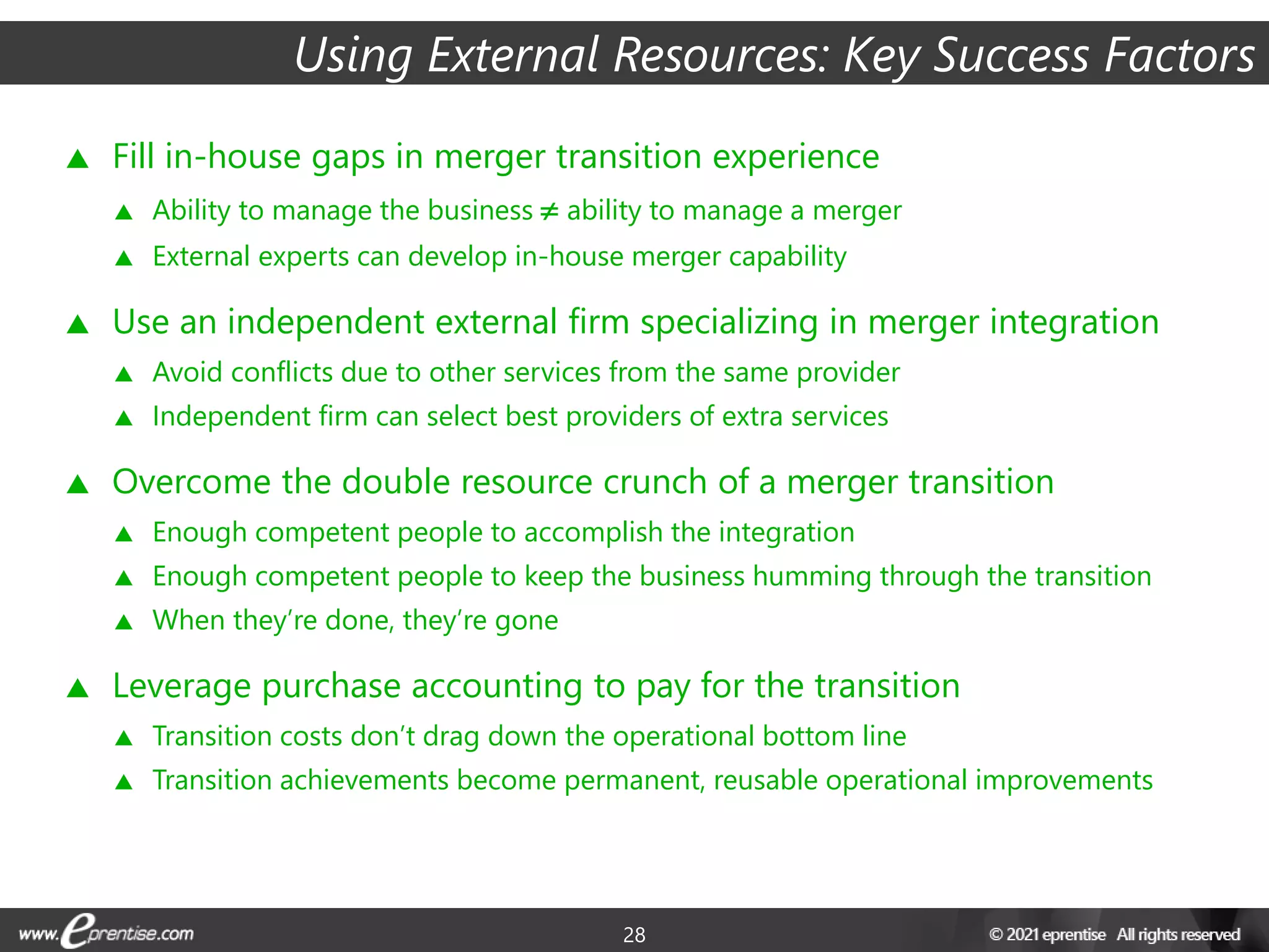 28
Using External Resources: Key Success Factors
 Fill in-house gaps in merger transition experience
 Ability to manage the business ≠ ability to manage a merger
 External experts can develop in-house merger capability
 Use an independent external firm specializing in merger integration
 Avoid conflicts due to other services from the same provider
 Independent firm can select best providers of extra services
 Overcome the double resource crunch of a merger transition
 Enough competent people to accomplish the integration
 Enough competent people to keep the business humming through the transition
 When they’re done, they’re gone
 Leverage purchase accounting to pay for the transition
 Transition costs don’t drag down the operational bottom line
 Transition achievements become permanent, reusable operational improvements
 