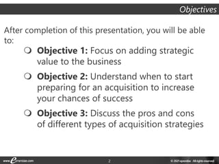 2
After completion of this presentation, you will be able
to:
Objectives
 Objective 1: Focus on adding strategic
value to the business
 Objective 2: Understand when to start
preparing for an acquisition to increase
your chances of success
 Objective 3: Discuss the pros and cons
of different types of acquisition strategies
 