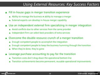 28
Using External Resources: Key Success Factors
 Fill in-house gaps in merger transition experience
 Ability to manage the business ≠ ability to manage a merger
 External experts can develop in-house merger capability
 Use an independent external firm specializing in merger integration
 Avoid conflicts due to other services from the same provider
 Independent firm can select best providers of extra services
 Overcome the double resource crunch of a merger transition
 Enough competent people to accomplish the integration
 Enough competent people to keep the business humming through the transition
 When they’re done, they’re gone
 Leverage purchase accounting to pay for the transition
 Transition costs don’t drag down the operational bottom line
 Transition achievements become permanent, reusable operational improvements
 