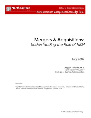 Mergers & Acquisitions:
                   Understanding the Role of HRM



                                                                         July 2007

                                                            Craig W. Fontaine, Ph.D.
                                                              Northeastern University
                                                   College of Business Administration




Based on:

C.W. Fontaine, Human Resource Management: The key to Successful Mergers and Acquisitions.,
The 9th Annual Conference on Business Integration, London, 2005




                                                           © 2007 Northeastern University
 