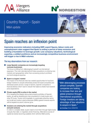 Country Report - Spain
M&A update
Autumn 2013
Improving economic indicators including GDP, export figures, labour costs and
unemployment rates suggest that Spain is exiting a period of deep recession and
building a foundation to leverage growth. Low company valuations, technological
expertise, a skilled workforce and an increasingly competitive business environment
will trigger a rise in M&A volumes.
The key observations from our research:
Large Spanish companies are increasingly targeting
overseas businesses
The focus is shifting from deleveraging to growth via international
expansion. The main rationale behind these acquisitions is entering new
markets and geographies rather than accessing product portfolios
and technological expertise.
Spain is a buyers’ market
The impact of the financial crisis has created opportunities for local and
foreign investors to acquire attractively-priced mid-sized companies and
distressed assets across a range of sectors. Spanish companies in
financial distress which need to rebuild their balance sheets have lowered
price expectations.
Private equity (PE) is active in the market
PE is targeting the steeply-discounted property portfolios of Spanish
banks, as well as divesting pre-crisis acquisitions to trade buyers and
other PE funds. Tourism and hospitality is a particularly attractive sector,
and small and medium-sized enterprises (SMEs) geared towards exports
will be targeted as export volumes grow.
Investors are entering the market through acquisitions
and joint ventures
In order to complete deals, buyers need to fund them through higher levels
of equity than debt, or negotiate vendor financing. Alternative sources of
capital are slowly becoming available which will drive M&A activity.
“With deleveraging processes
almost complete, Spanish
companies are looking
to increase their size and
global presence through
international acquisitions.
Foreign investors are taking
advantage of low valuations
to acquire in Spain.”
Igor Gorostiaga, Partner, NORGESTION
Spain reaches an inflexion point
MergersAlliance2013
 