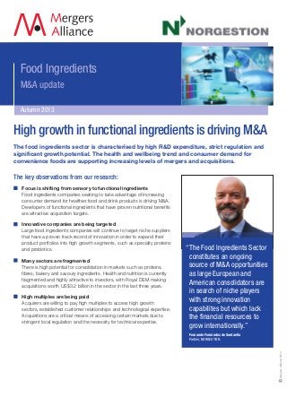 Food Ingredients
M&A update
Autumn 2013
“The Food Ingredients Sector
constitutes an ongoing
source of M&A opportunities
as large European and
American consolidators are
in search of niche players
with strong innovation
capabilites but which lack
the financial resources to
grow internationally.”
Fernando Fernández de Santaella
Partner, NORGESTION
MergersAlliance2013
The food ingredients sector is characterised by high R&D expenditure, strict regulation and
significant growth potential. The health and wellbeing trend and consumer demand for
convenience foods are supporting increasing levels of mergers and acquisitions.
The key observations from our research:
Focus is shifting from sensory to functional ingredients
Food ingredients companies seeking to take advantage of increasing
consumer demand for healthier food and drink products is driving M&A.
Developers of functional ingredients that have proven nutritional benefits
are attractive acquisition targets.
Innovative companies are being targeted
Large food ingredients companies will continue to target niche suppliers
that have a proven track record of innovation in order to expand their
product portfolios into high growth segments, such as specialty proteins
and probiotics.
Many sectors are fragmented
There is high potential for consolidation in markets such as proteins,
fibres, bakery and savoury ingredients. Health and nutrition is currently
fragmented and highly attractive to investors, with Royal DSM making
acquisitions worth US$3.2 billion in the sector in the last three years.
High multiples are being paid
Acquirers are willing to pay high multiples to access high growth
sectors, established customer relationships and technological expertise.
Acquisitions are a critical means of accessing certain markets due to
stringent local regulation and the necessity for technical expertise.
High growth in functional ingredients is driving M&A
 