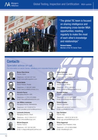 Global Testing, Inspection and Certification                         M&A update




                                                                           “ The global TIC team is focused
                                                                             on sharing intelligence and
                                                                             developing cross-border M&A
                                                                             opportunities; meeting
                                                                             regularly to make the most
                                                                             of each other’s knowledge
                                                                             and relationships”
                                                                             Richard Holden
                                                                             Member of the TIC Sector Team




 Contacts
 Specialist advice on call…
 For information on sector trends, valuations and corporate finance advice in TIC

               Bruno Ruiz Arrue                                         Owen Hultman
               Partner, Spain                                           General Manager, Japan
               Telephone: +34 943 327 044                               Telephone: +81 3 6895 5521
               Email: brarrue@norgestion.com                            Email: owen.hultman@ibs-sec.com

               David Wolfe                                              Pieter Veldtman
               Senior Partner, Russia                                   Director, South Africa
               Telephone: +7 495 937 5855                               Telephone: +27 11 268 6231
               Email: david.wolfe@northstar-cf.ru                       Email: pveldtman@bridgecapital.co.za

               Horacio Facca                                            Richard Holden
               Managing Director, USA                                   Director, United Kingdom
               Telephone: +1 (781) 273 6062                             Telephone: +44 20 7881 2960
               Email: hfacca@headwatersmb.com                           Email: richardholden@catalystcf.co.uk

               Jan Willem Jonkman                                       Robert Kraska
               Managing Partner, Netherlands                            Director, Germany
               Telephone: +31 73 623 8774                               Telephone: +49 69 97 40 30 0
               Email: janwillem.jonkman@bluemind.nl                     Email: r.kraska@chrcf.com

               Leonardo Antunes                                         Ugo Zampieri
               Managing Director, Brazil                                Partner, Italy
               Telephone: +55 21 2543 3117                              Telephone: +39 02 92 88 04 00
               Email: lantunes@brocap.com                               Email: ugo.zampieri@ethicacf.com

               Michel Degryck                                           Vikas Aggarwal
               Partner, France                                          Assistant Vice President, India
               Telephone: +33 148 246 300                               Telephone: + 91 22 6634 6666
               Email: m.degryck@capital-partner.com                     Email: vikas@singhi.com



10
 