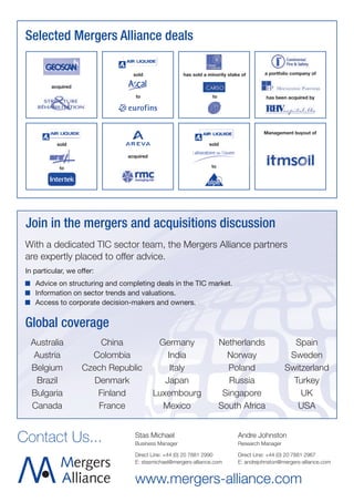 Selected Mergers Alliance deals

                                  sold               has sold a minority stake of      a portfolio company of

          acquired

                                   to                             to                    has been acquired by




                                                                                       Management buyout of

            sold                                                sold

                                acquired

             to                                                  to




 Join in the mergers and acquisitions discussion
 With a dedicated TIC sector team, the Mergers Alliance partners
 are expertly placed to offer advice.
 In particular, we offer:
    Advice on structuring and completing deals in the TIC market.
    Information on sector trends and valuations.
    Access to corporate decision-makers and owners.


 Global coverage
  Australia               China             Germany                    Netherlands                Spain
   Austria             Colombia                India                     Norway                  Sweden
  Belgium            Czech Republic             Italy                    Poland                 Switzerland
    Brazil              Denmark               Japan                       Russia                  Turkey
  Bulgaria               Finland           Luxembourg                   Singapore                   UK
  Canada                 France              Mexico                    South Africa                USA


Contact Us...                     Stas Michael
                                  Business Manager
                                                                             Andre Johnston
                                                                             Research Manager

                                  Direct Line: +44 (0) 20 7881 2990          Direct Line: +44 (0) 20 7881 2967
                                  E: stasmichael@mergers-alliance.com        E: andrejohnston@mergers-alliance.com


                                  www.mergers-alliance.com
 
