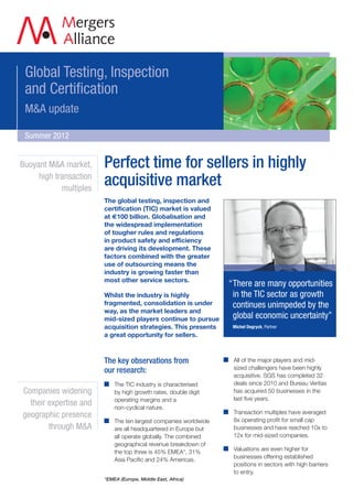 Global Testing, Inspection
 and Certification
 M&A update

 Summer 2012


Buoyant M&A market,     Perfect time for sellers in highly
     high transaction
            multiples
                        acquisitive market
                        The global testing, inspection and
                        certification (TIC) market is valued
                        at €100 billion. Globalisation and
                        the widespread implementation
                        of tougher rules and regulations
                        in product safety and efficiency
                        are driving its development. These
                        factors combined with the greater
                        use of outsourcing means the
                        industry is growing faster than
                        most other service sectors.
                                                                  “There are many opportunities
                        Whilst the industry is highly              in the TIC sector as growth
                        fragmented, consolidation is under         continues unimpeded by the
                        way, as the market leaders and
                        mid-sized players continue to pursue       global economic uncertainty”
                        acquisition strategies. This presents      Michel Degryck, Partner
                        a great opportunity for sellers.



                        The key observations from                  All of the major players and mid-
                                                                   sized challengers have been highly
                        our research:
                                                                   acquisitive. SGS has completed 32
                            The TIC industry is characterised      deals since 2010 and Bureau Veritas
Companies widening          by high growth rates, double digit     has acquired 50 businesses in the
                            operating margins and a                last five years.
  their expertise and       non-cyclical nature.
                                                                   Transaction multiples have averaged
geographic presence
                            The ten largest companies worldwide    8x operating profit for small cap
        through M&A         are all headquartered in Europe but    businesses and have reached 10x to
                            all operate globally. The combined     12x for mid-sized companies.
                            geographical revenue breakdown of
                                                                   Valuations are even higher for
                            the top three is 45% EMEA*, 31%
                                                                   businesses offering established
                            Asia Pacific and 24% Americas.
                                                                   positions in sectors with high barriers
                                                                   to entry.
                        *EMEA (Europe, Middle East, Africa)
 