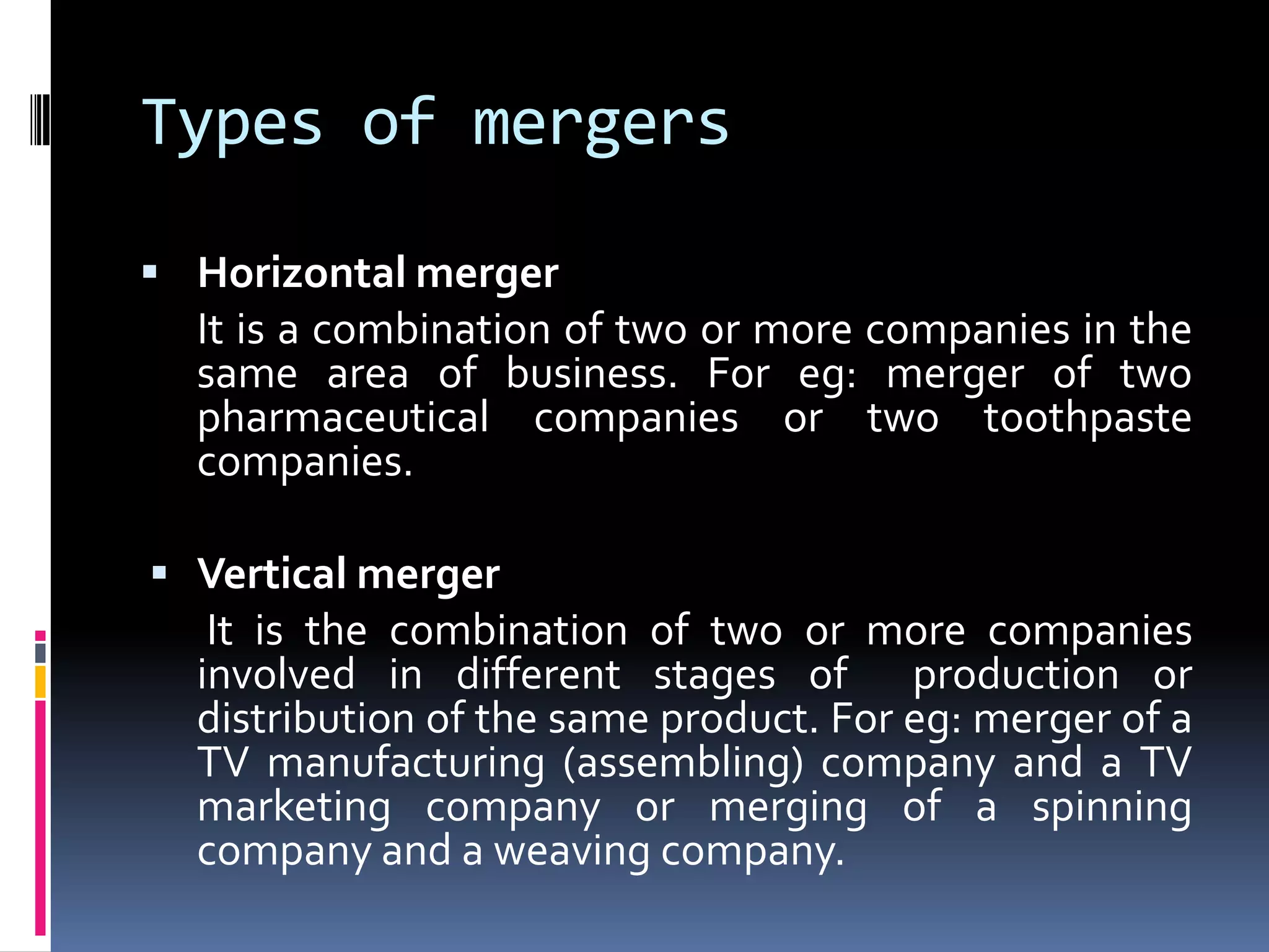 Types of mergersHorizontal merger	It is a combination of two or more companies in the same area of business. For eg: merger of two pharmaceutical companies or two toothpaste companies.Vertical mergerIt is the combination of two or more companies involved in different stages of  production or distribution of the same product. For eg: merger of a TV manufacturing (assembling) company and a TV marketing company or merging of a spinning company and a weaving company.