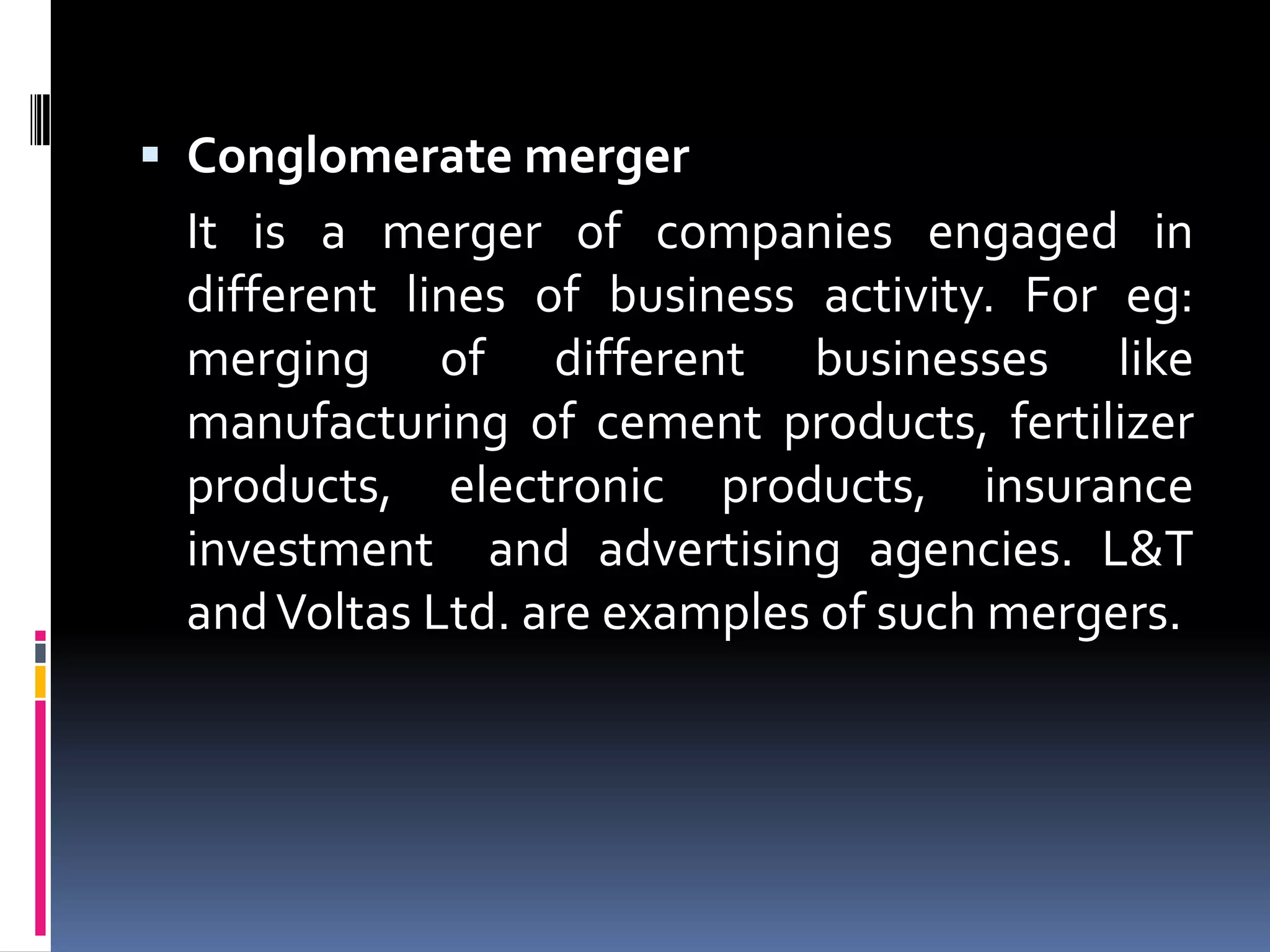 Conglomerate merger	It is a merger of companies engaged in different lines of business activity. For eg: merging of different businesses like manufacturing of cement products, fertilizer products, electronic products, insurance investment  and advertising agencies. L&T and Voltas Ltd. are examples of such mergers.
