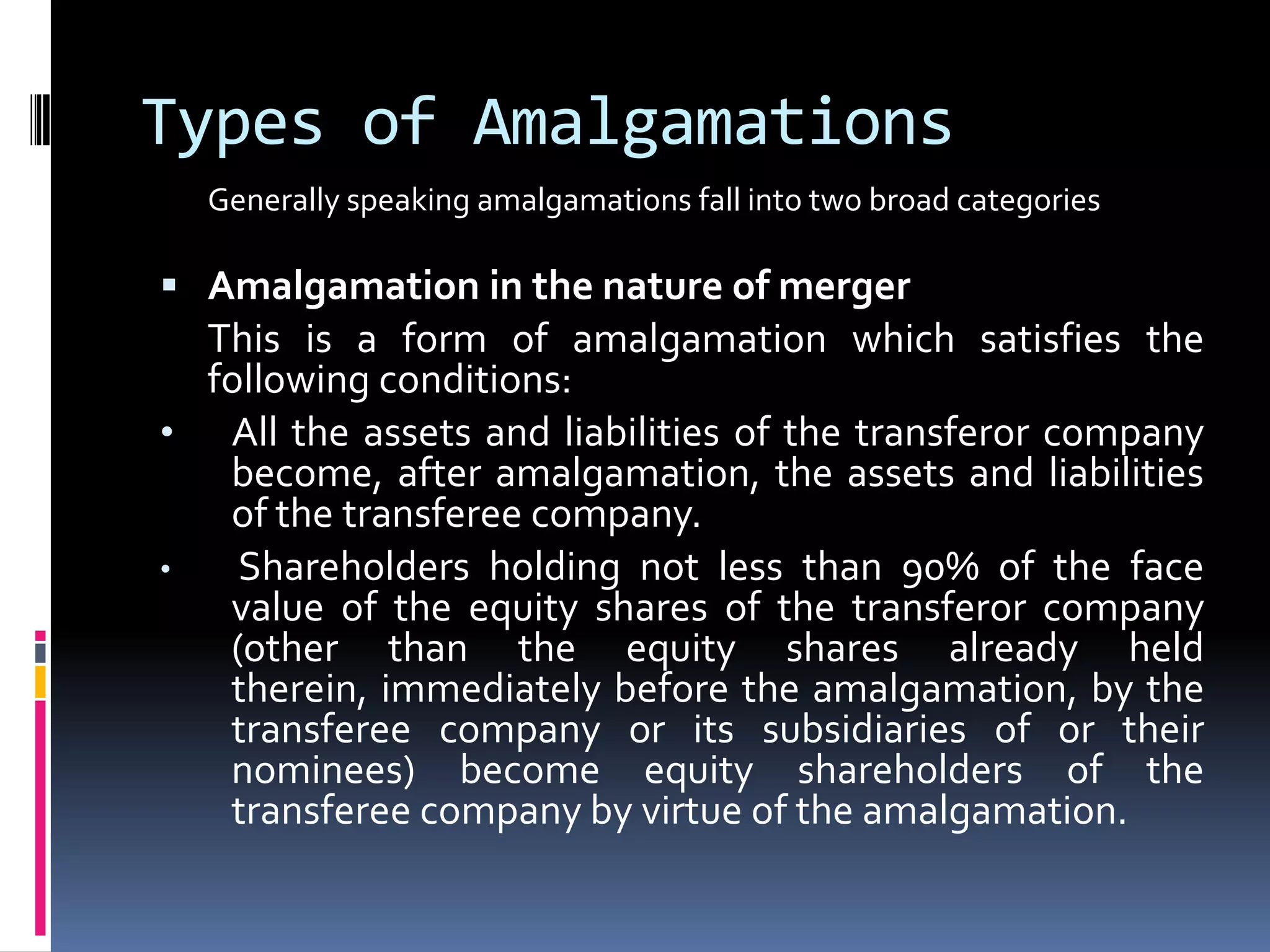 Types of AmalgamationsGenerally speaking amalgamations fall into two broad categoriesAmalgamation in the nature of mergerThis is a form of amalgamation which satisfies the following conditions:All the assets and liabilities of the transferor company become, after amalgamation, the assets and liabilities of the transferee company.