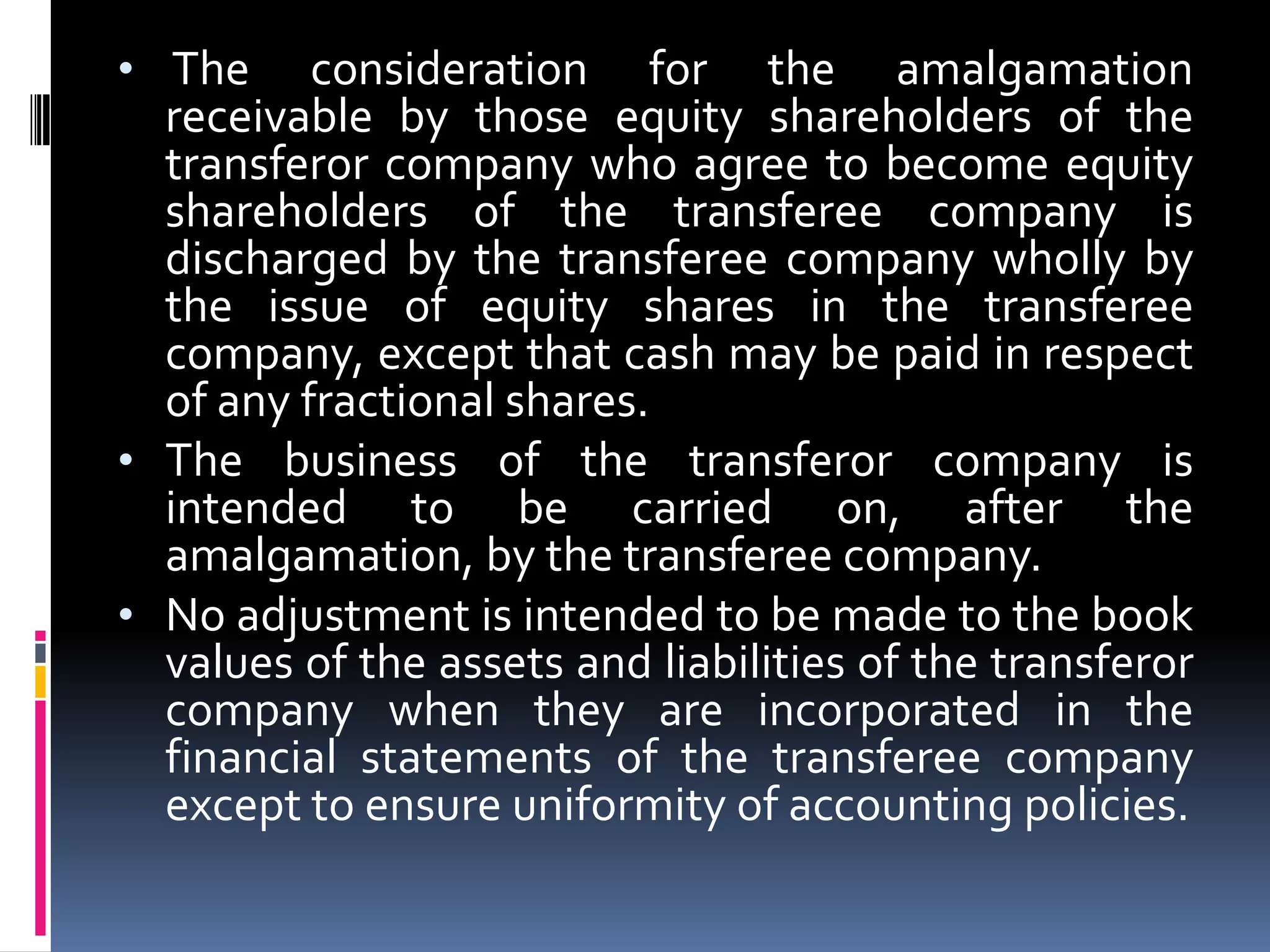 Shareholders holding not less than 90% of the face value of the equity shares of the transferor company (other than the equity shares already held therein, immediately before the amalgamation, by the transferee company or its subsidiaries of or their nominees) become equity shareholders of the transferee company by virtue of the amalgamation. The consideration for the amalgamation receivable by those equity shareholders of the transferor company who agree to become equity shareholders of the transferee company is discharged by the transferee company wholly by the issue of equity shares in the transferee company, except that cash may be paid in respect of any fractional shares.