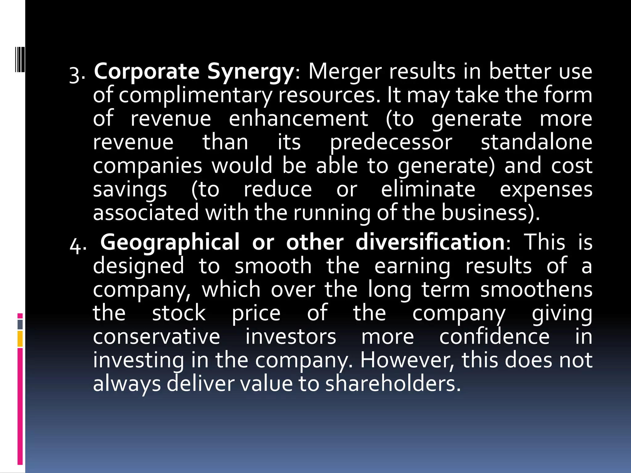 Motives behind mergers & amalgamationsThe following are the motives behind mergers and amalgamations:Economies of Scale: When two or more companies merge/amalgamate, the average cost per unit is reduced through increased production since fixed costs are shared over an increased number of goods.Increased Revenue/Increased Market Share: When two or more Companies merge, then the resultant Company loses a competitor and this enables the resultant company to achieve more revenue, by capturing increased market share.