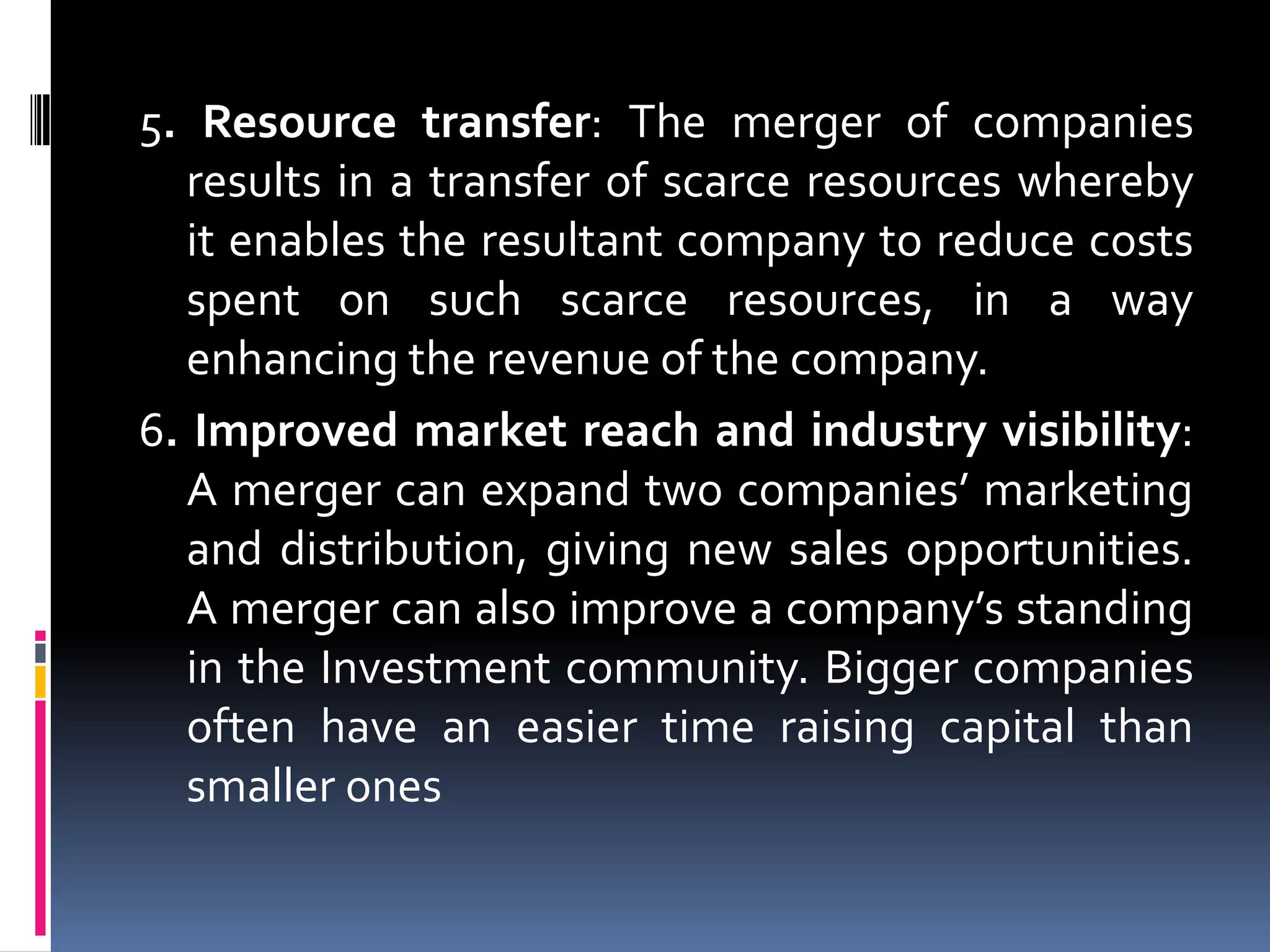 3. Corporate Synergy: Merger results in better use of complimentary resources. It may take the form of revenue enhancement (to generate more revenue than its predecessor standalone companies would be able to generate) and cost savings (to reduce or eliminate expenses associated with the running of the business).4. Geographical or other diversification: This is designed to smooth the earning results of a company, which over the long term smoothens the stock price of the company giving conservative investors more confidence in investing in the company. However, this does not always deliver value to shareholders.