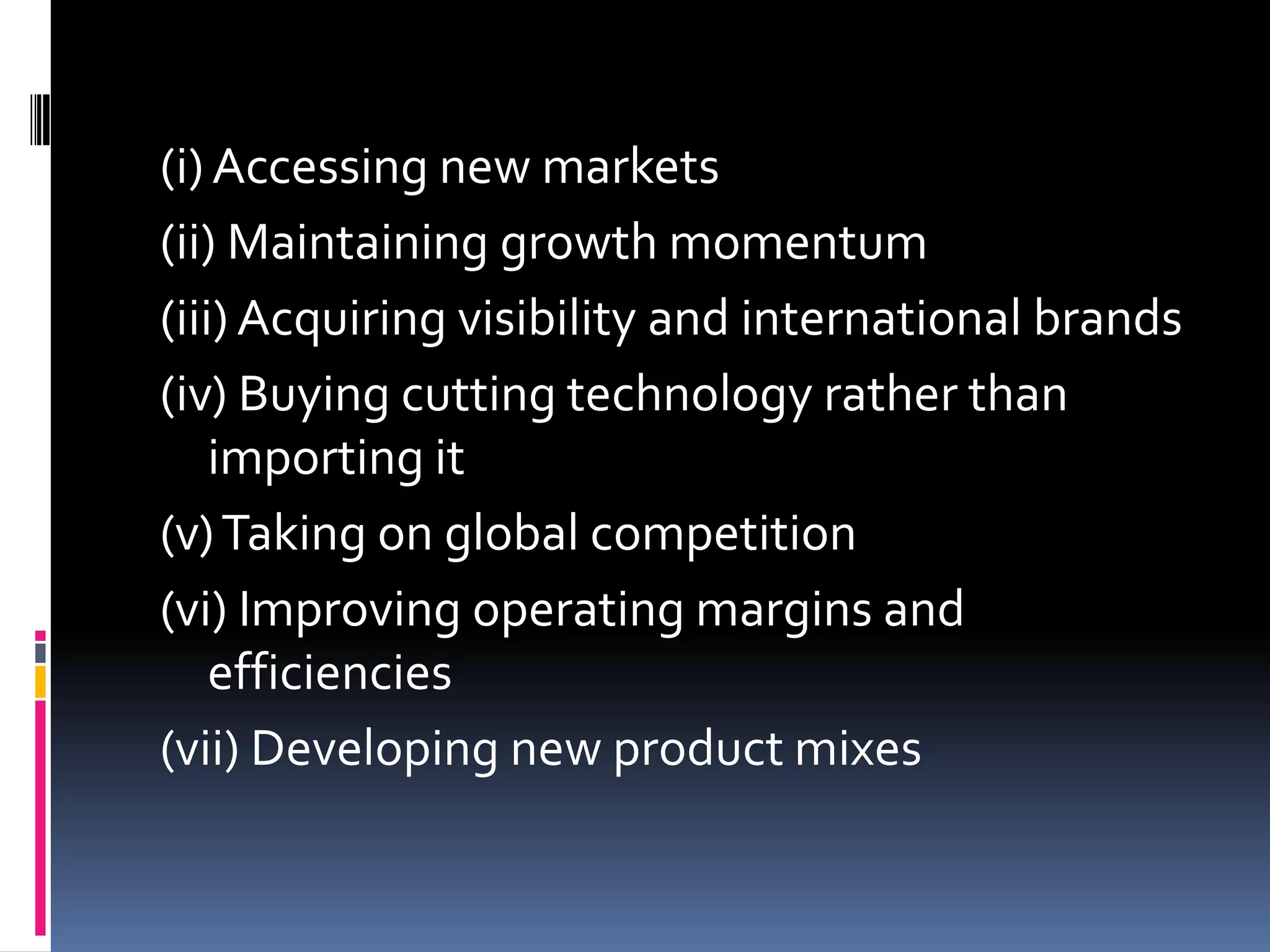 Advantages of M&A	The general advantage behind mergers and amalgamations is that it provides a productive platform for the companies to grow. It is a way to increase market penetration in a particular area with the help of an established base. As per Mr. D.S. Brar, (former CEP of Ranbaxy pharmaceuticals) few reasons for mergers and amalgamations are as follows: