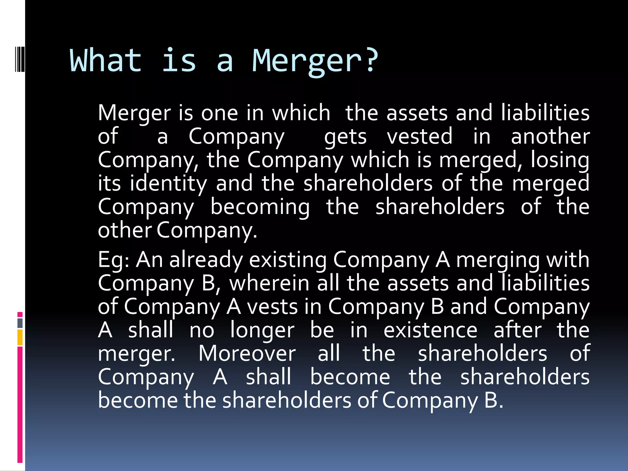 What is a Merger?	Merger is one in which  the assets and liabilities of  a Company  gets vested in another Company, the Company which is merged, losing its identity and the shareholders of the merged Company becoming the shareholders of the other Company.  Eg: An already existing Company A merging with Company B, wherein all the assets and liabilities of Company A vests in Company B and Company A shall no longer be in existence after the merger. Moreover all the shareholders of Company A shall become the shareholders become the shareholders of Company B. 