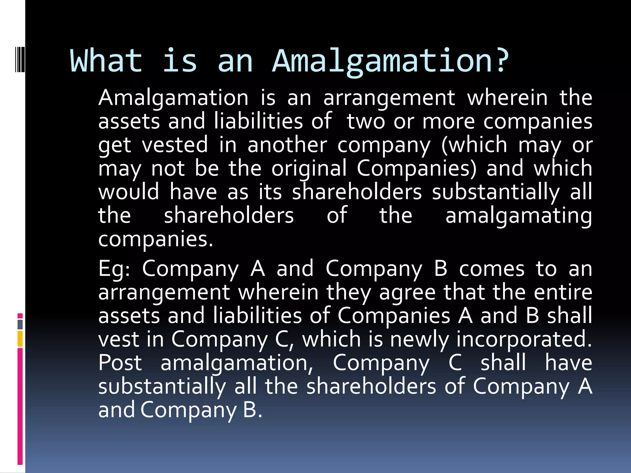 What is an Amalgamation?	Amalgamation is an arrangement wherein the assets and liabilities of  two or more companies  get vested in another company (which may or may not be the original Companies) and which would have as its shareholders substantially all the shareholders of the amalgamating companies.Eg: Company A and Company B comes to an arrangement wherein they agree that the entire assets and liabilities of Companies A and B shall vest in Company C, which is newly incorporated. Post amalgamation, Company C shall have substantially all the shareholders of Company A and Company B. 