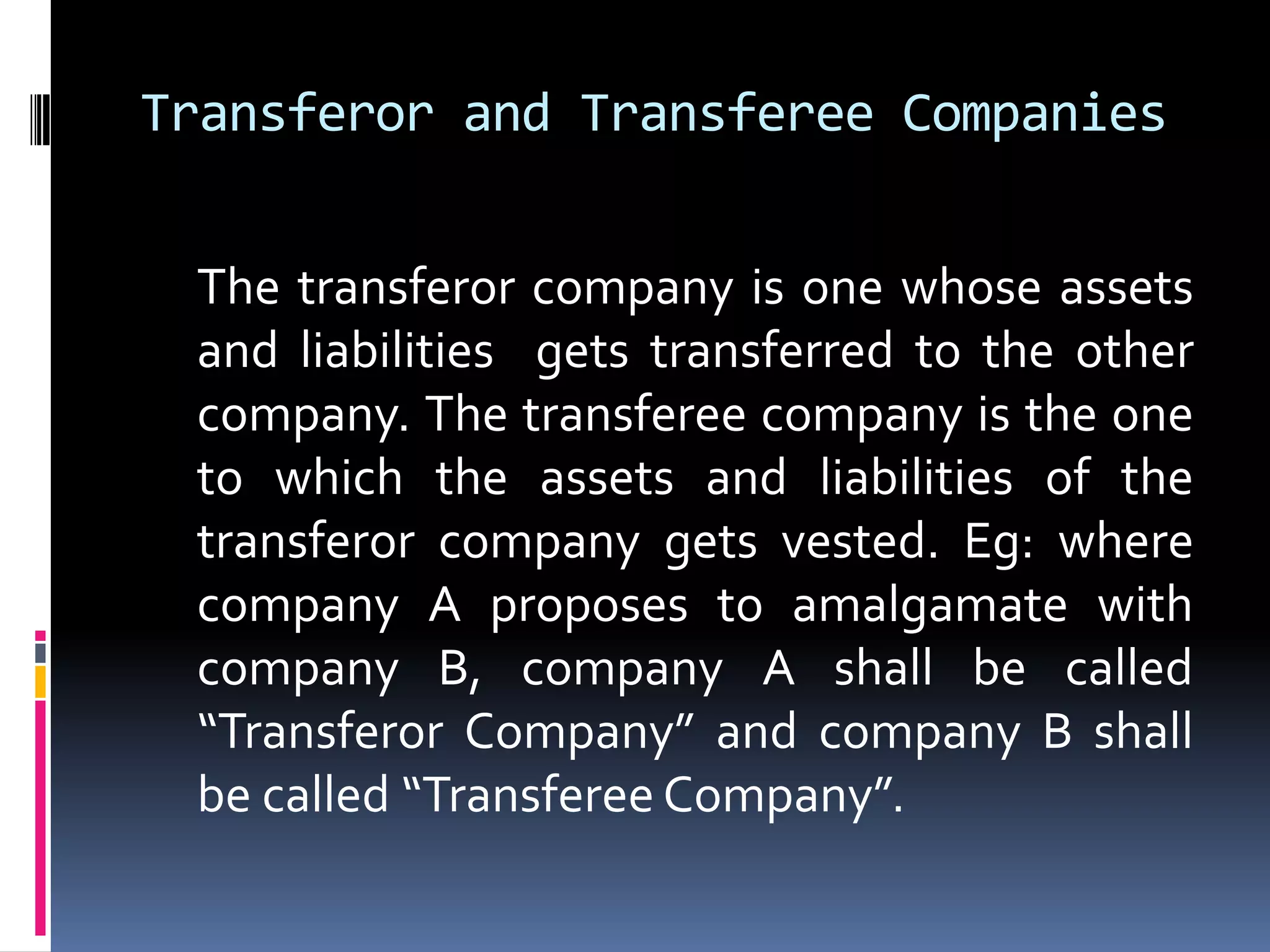Transferor and Transferee Companies	The transferor company is one whose assets and liabilities  gets transferred to the other company. The transferee company is the one to which the assets and liabilities of the transferor company gets vested. Eg: where company A proposes to amalgamate with company B, company A shall be called “Transferor Company” and company B shall be called “Transferee Company”.