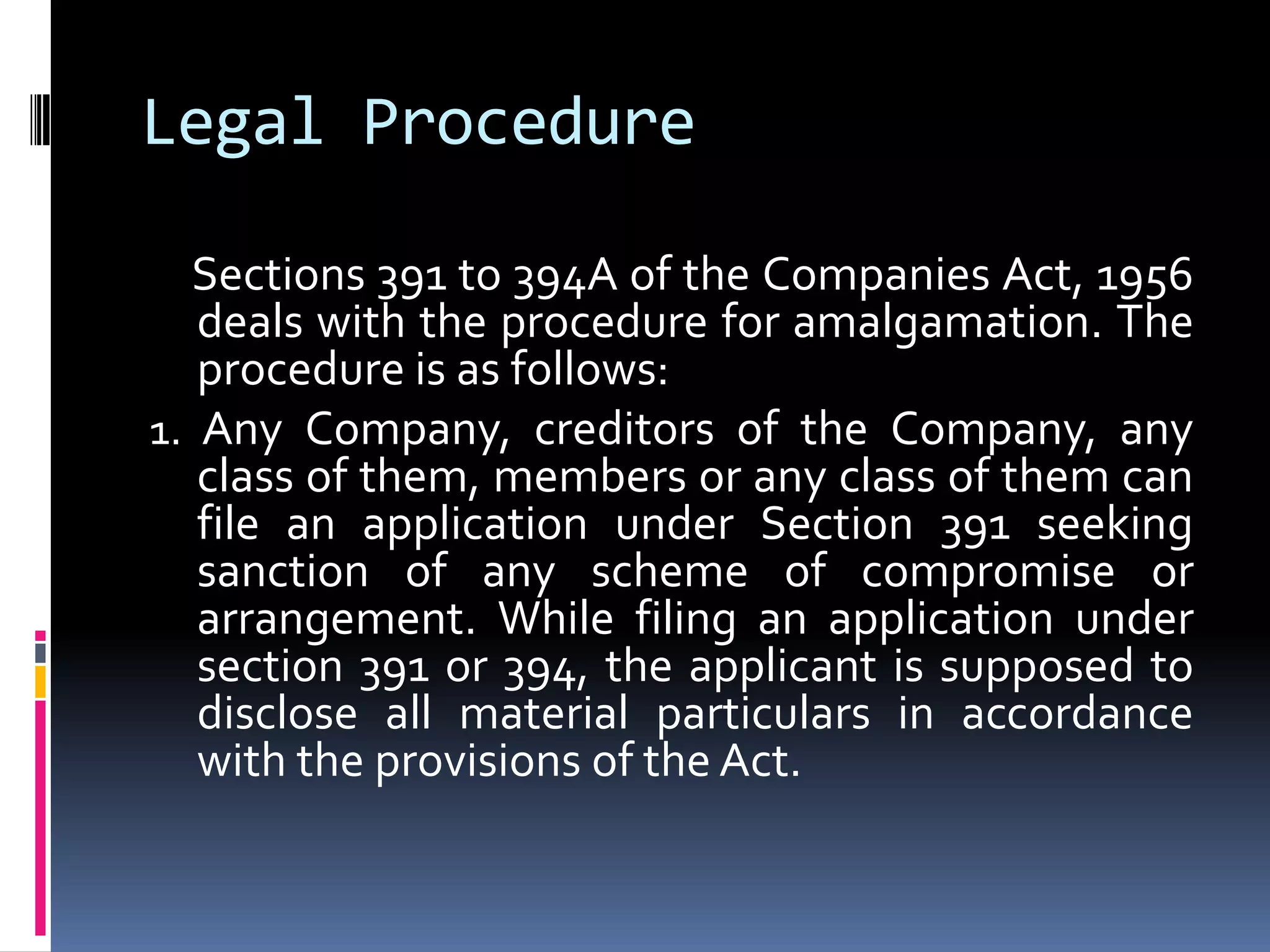 Legal ProcedureSections 391 to 394A of the Companies Act, 1956 deals with the procedure for amalgamation. The procedure is as follows:1. Any Company, creditors of the Company, any class of them, members or any class of them can file an application under Section 391 seeking sanction of any scheme of compromise or arrangement. While filing an application under section 391 or 394, the applicant is supposed to disclose all material particulars in accordance with the provisions of the Act.