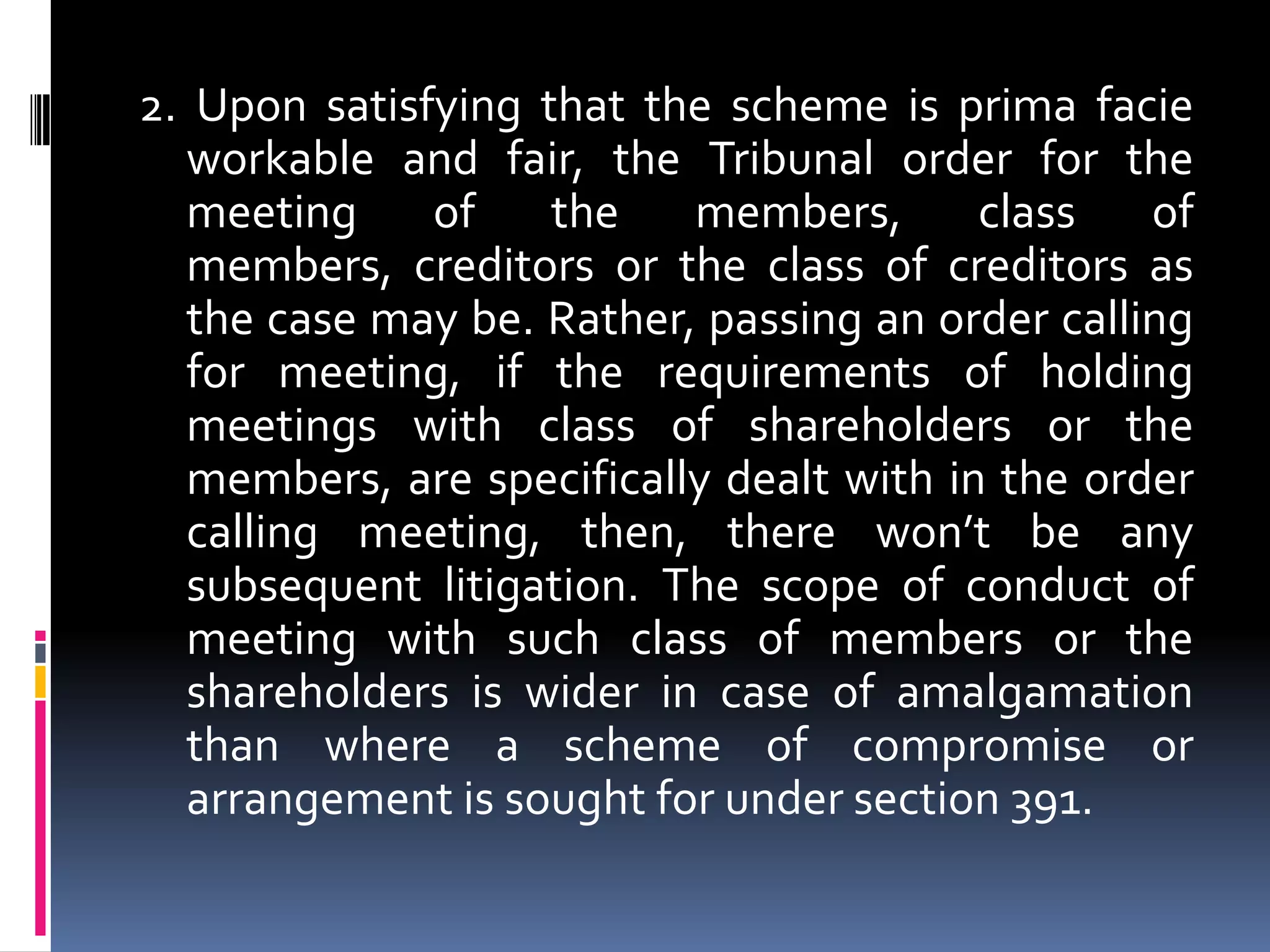 2. Upon satisfying that the scheme is prima facie workable and fair, the Tribunal order for the meeting of the members, class of members, creditors or the class of creditors as the case may be. Rather, passing an order calling for meeting, if the requirements of holding meetings with class of shareholders or the members, are specifically dealt with in the order calling meeting, then, there won’t be any subsequent litigation. The scope of conduct of meeting with such class of members or the shareholders is wider in case of amalgamation than where a scheme of compromise or arrangement is sought for under section 391.