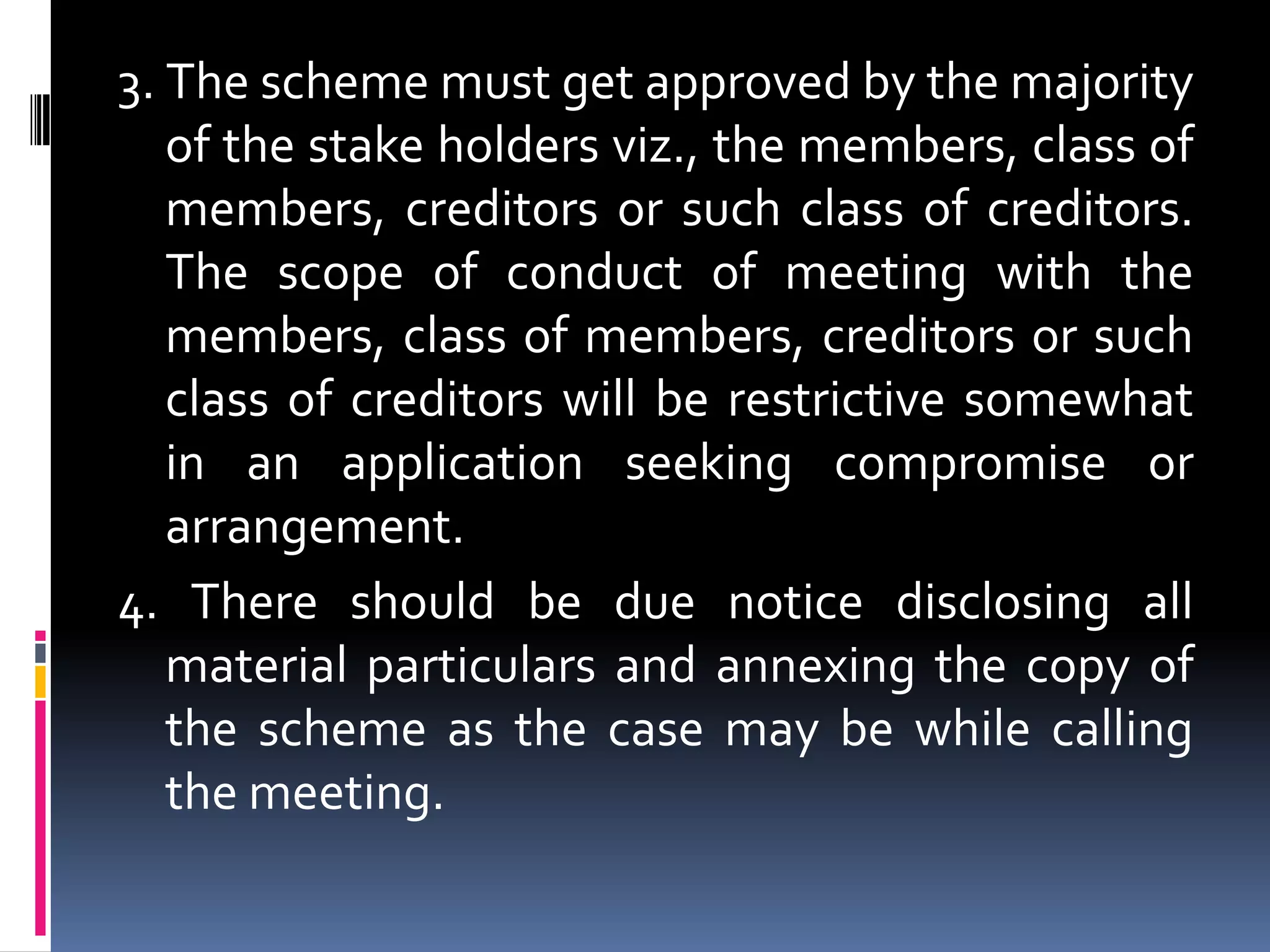 3. The scheme must get approved by the majority of the stake holders viz., the members, class of members, creditors or such class of creditors. The scope of conduct of meeting with the members, class of members, creditors or such class of creditors will be restrictive somewhat in an application seeking compromise or arrangement. 4. There should be due notice disclosing all material particulars and annexing the copy of the scheme as the case may be while calling the meeting.