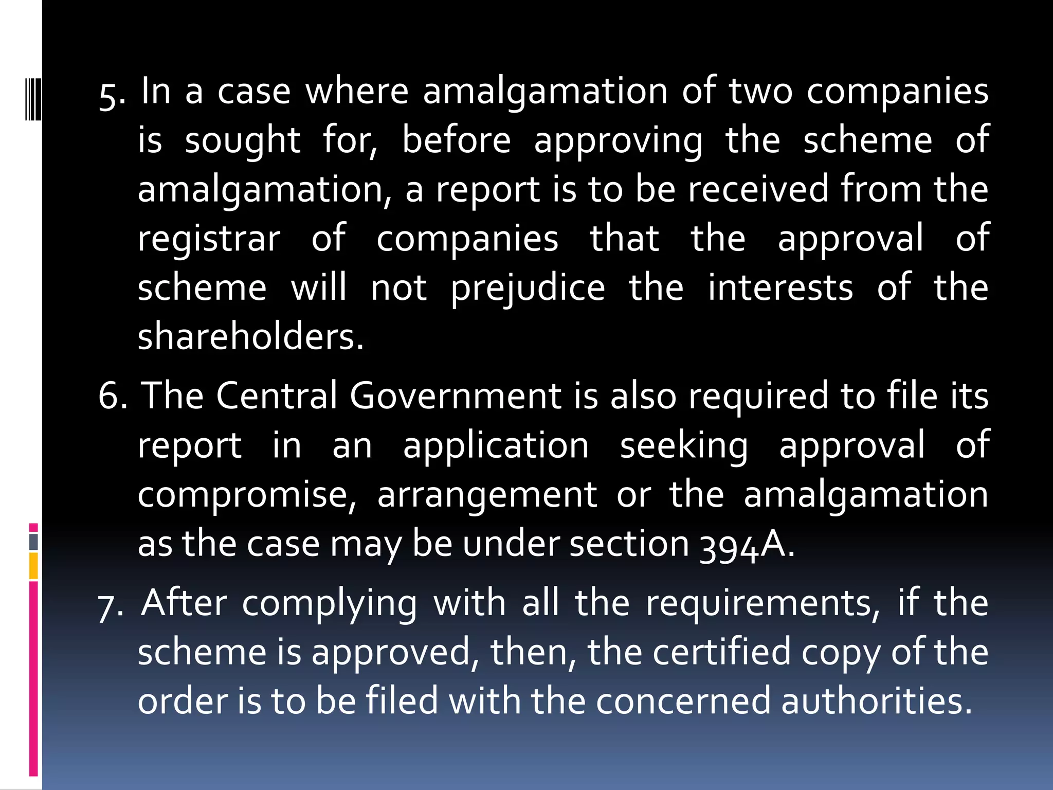 5. In a case where amalgamation of two companies is sought for, before approving the scheme of amalgamation, a report is to be received from the registrar of companies that the approval of scheme will not prejudice the interests of the shareholders.6. The Central Government is also required to file its report in an application seeking approval of compromise, arrangement or the amalgamation as the case may be under section 394A.7. After complying with all the requirements, if the scheme is approved, then, the certified copy of the order is to be filed with the concerned authorities.