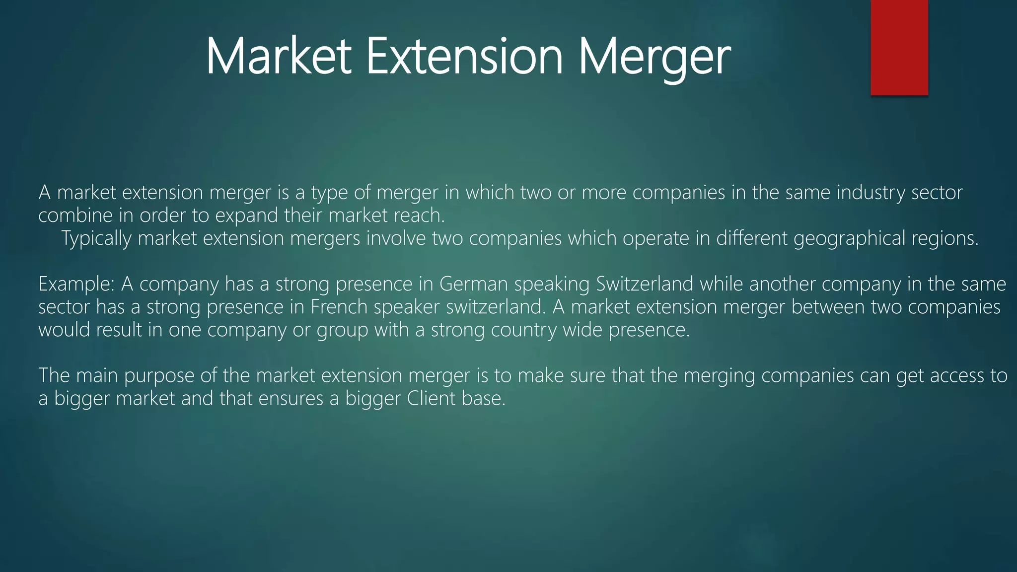 Market Extension Merger
A market extension merger is a type of merger in which two or more companies in the same industry sector
combine in order to expand their market reach.
Typically market extension mergers involve two companies which operate in different geographical regions.
Example: A company has a strong presence in German speaking Switzerland while another company in the same
sector has a strong presence in French speaker switzerland. A market extension merger between two companies
would result in one company or group with a strong country wide presence.
The main purpose of the market extension merger is to make sure that the merging companies can get access to
a bigger market and that ensures a bigger Client base.
 