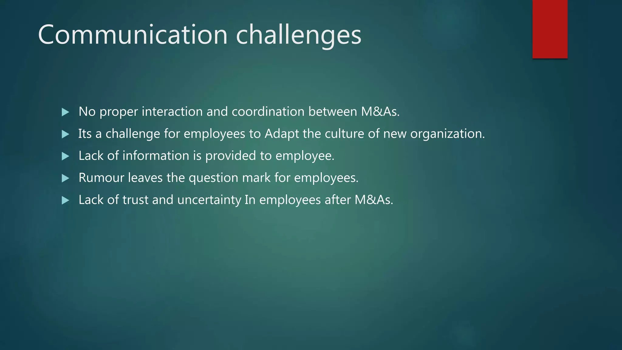 Communication challenges
 No proper interaction and coordination between M&As.
 Its a challenge for employees to Adapt the culture of new organization.
 Lack of information is provided to employee.
 Rumour leaves the question mark for employees.
 Lack of trust and uncertainty In employees after M&As.
 
