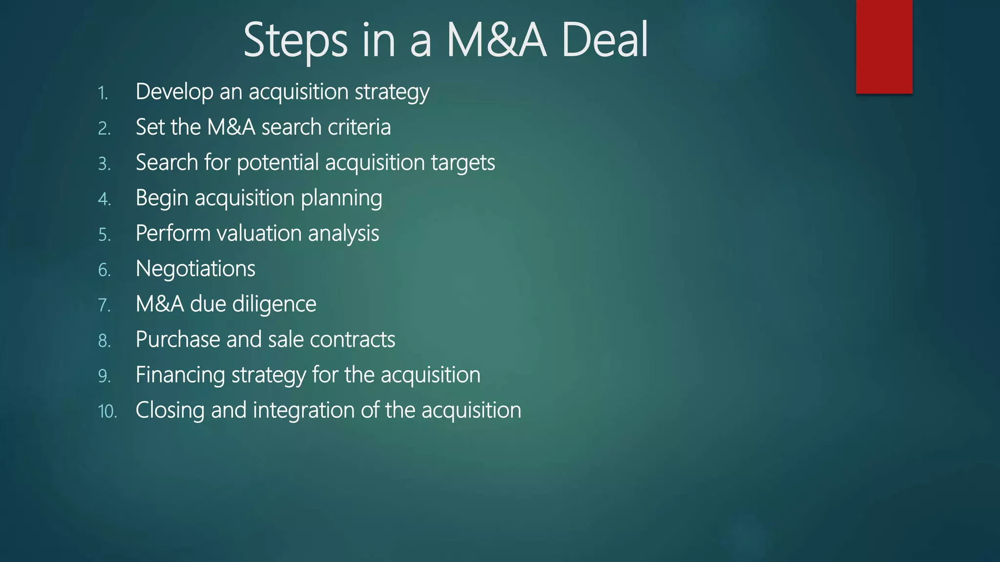 Steps in a M&A Deal
1. Develop an acquisition strategy
2. Set the M&A search criteria
3. Search for potential acquisition targets
4. Begin acquisition planning
5. Perform valuation analysis
6. Negotiations
7. M&A due diligence
8. Purchase and sale contracts
9. Financing strategy for the acquisition
10. Closing and integration of the acquisition
 