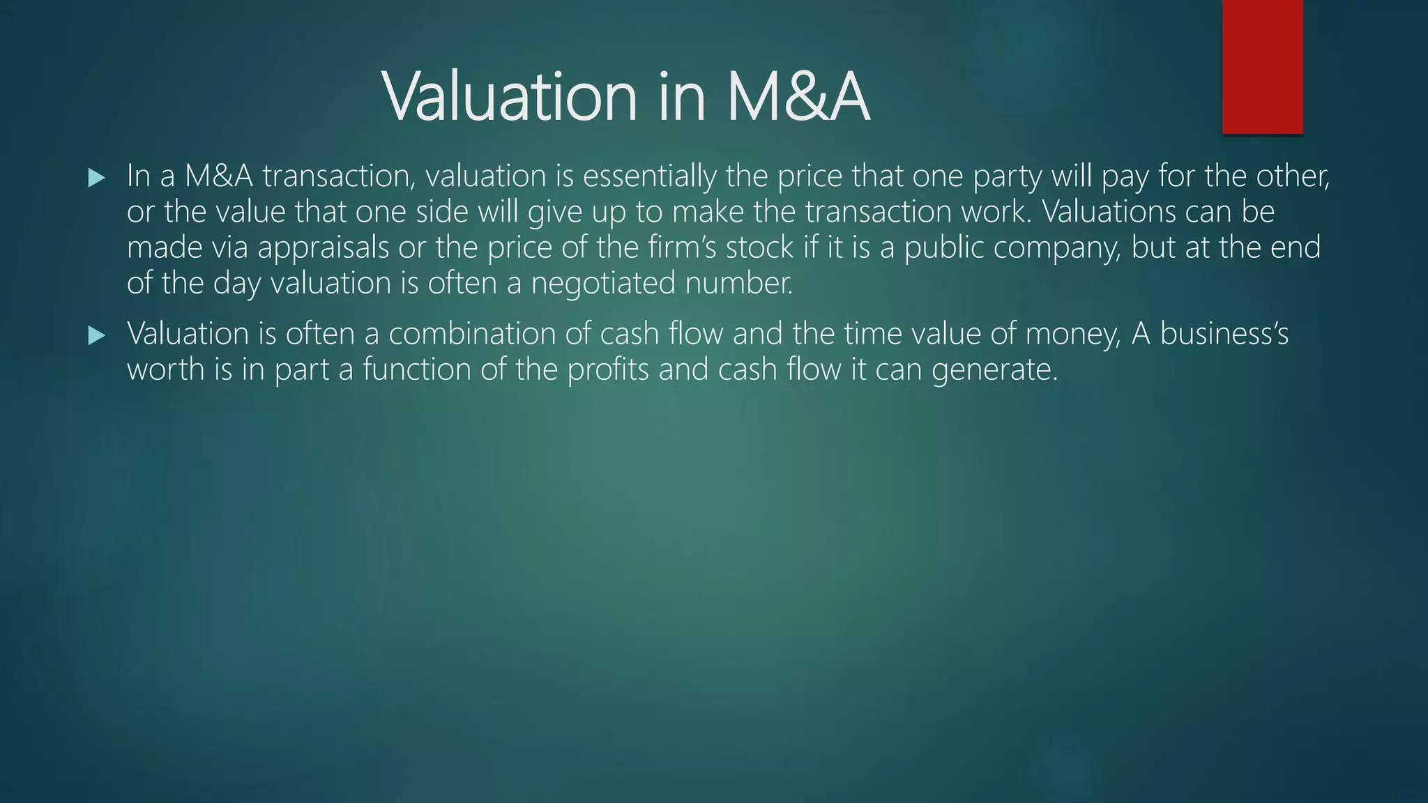 Valuation in M&A
 In a M&A transaction, valuation is essentially the price that one party will pay for the other,
or the value that one side will give up to make the transaction work. Valuations can be
made via appraisals or the price of the firm’s stock if it is a public company, but at the end
of the day valuation is often a negotiated number.
 Valuation is often a combination of cash flow and the time value of money, A business’s
worth is in part a function of the profits and cash flow it can generate.
 