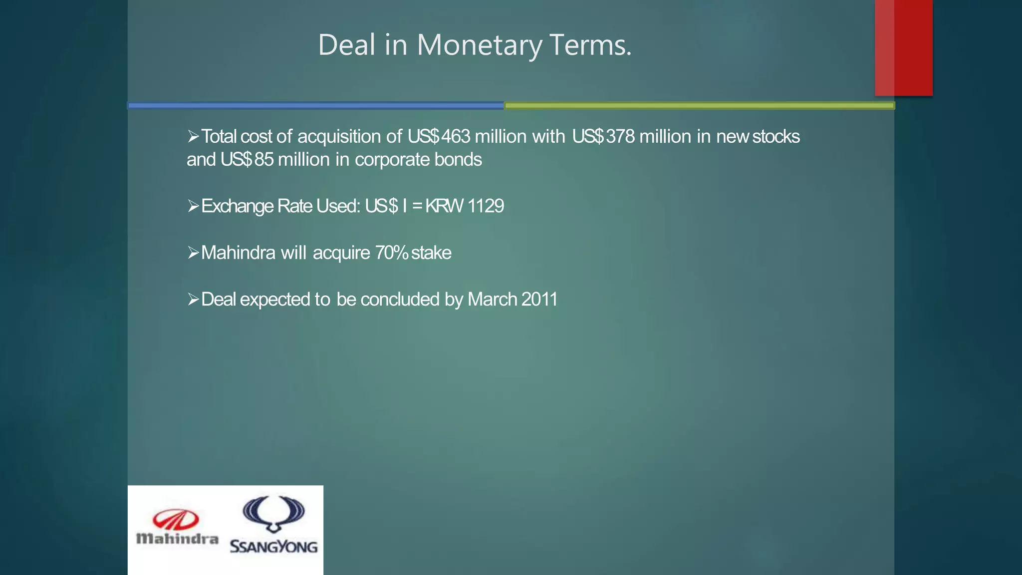 Deal in Monetary Terms.
Total cost of acquisition of US$463 million with US$378 million in newstocks
and US$85 million in corporate bonds
ExchangeRateUsed: US$ I =KRW1129
Mahindra will acquire 70%stake
Deal expected to be concluded by March 2011
 