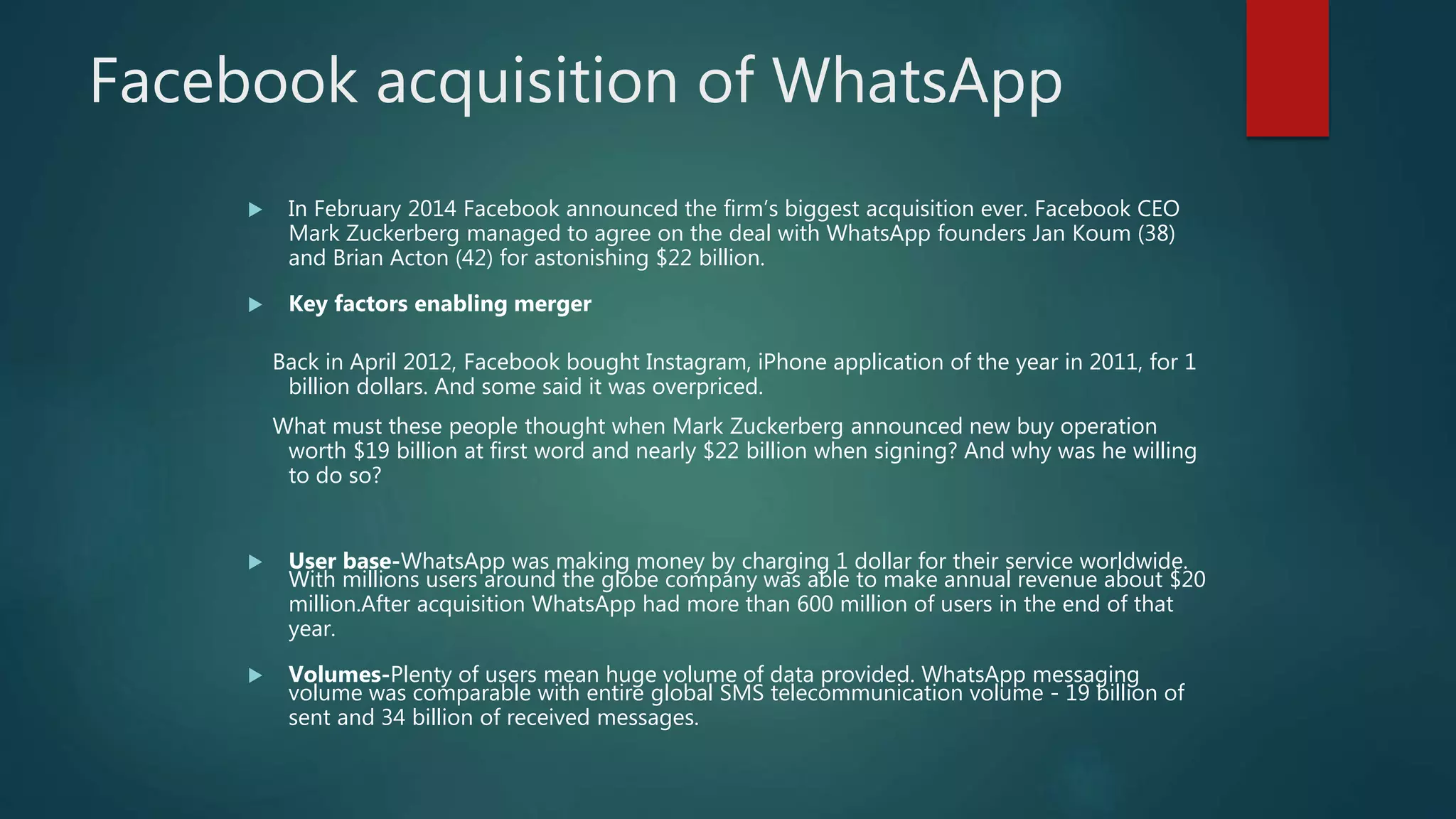  In February 2014 Facebook announced the firm’s biggest acquisition ever. Facebook CEO
Mark Zuckerberg managed to agree on the deal with WhatsApp founders Jan Koum (38)
and Brian Acton (42) for astonishing $22 billion.
 Key factors enabling merger
Back in April 2012, Facebook bought Instagram, iPhone application of the year in 2011, for 1
billion dollars. And some said it was overpriced.
What must these people thought when Mark Zuckerberg announced new buy operation
worth $19 billion at first word and nearly $22 billion when signing? And why was he willing
to do so?
 User base-WhatsApp was making money by charging 1 dollar for their service worldwide.
With millions users around the globe company was able to make annual revenue about $20
million.After acquisition WhatsApp had more than 600 million of users in the end of that
year.
 Volumes-Plenty of users mean huge volume of data provided. WhatsApp messaging
volume was comparable with entire global SMS telecommunication volume - 19 billion of
sent and 34 billion of received messages.
Facebook acquisition of WhatsApp
 