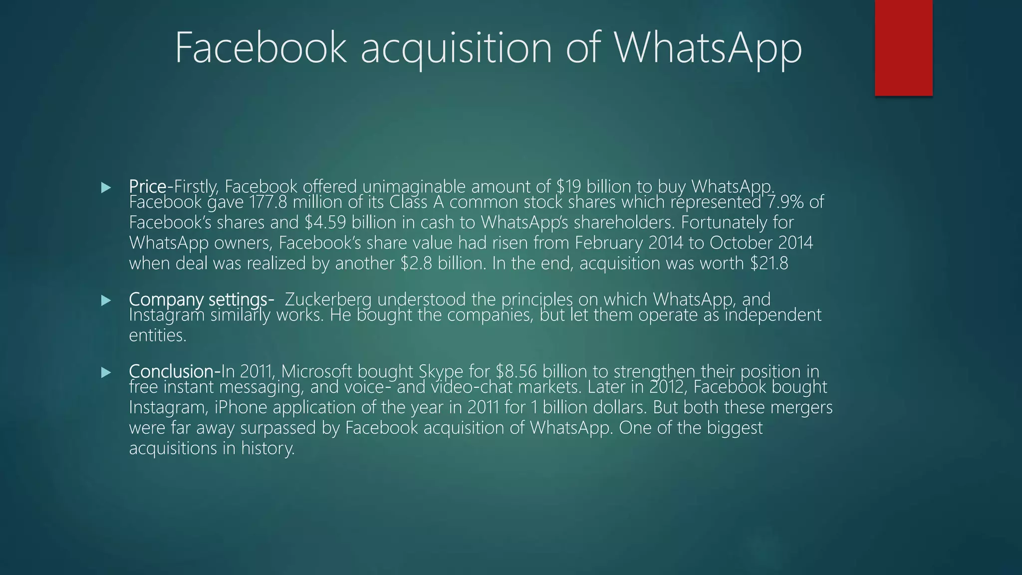  Price-Firstly, Facebook offered unimaginable amount of $19 billion to buy WhatsApp.
Facebook gave 177.8 million of its Class A common stock shares which represented 7.9% of
Facebook’s shares and $4.59 billion in cash to WhatsApp’s shareholders. Fortunately for
WhatsApp owners, Facebook’s share value had risen from February 2014 to October 2014
when deal was realized by another $2.8 billion. In the end, acquisition was worth $21.8
 Company settings- Zuckerberg understood the principles on which WhatsApp, and
Instagram similarly works. He bought the companies, but let them operate as independent
entities.
 Conclusion-In 2011, Microsoft bought Skype for $8.56 billion to strengthen their position in
free instant messaging, and voice- and video-chat markets. Later in 2012, Facebook bought
Instagram, iPhone application of the year in 2011 for 1 billion dollars. But both these mergers
were far away surpassed by Facebook acquisition of WhatsApp. One of the biggest
acquisitions in history.
Facebook acquisition of WhatsApp
 