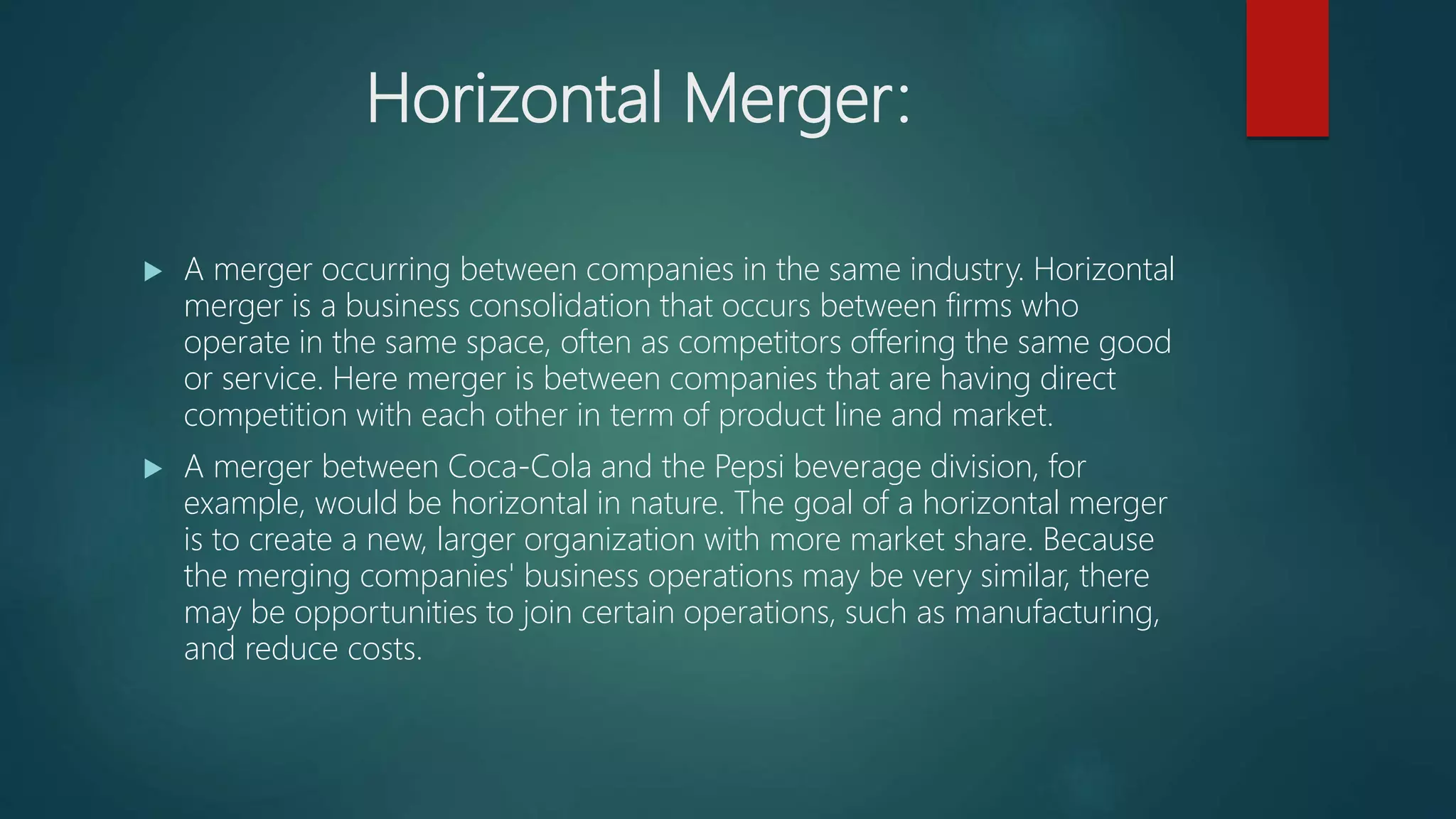 Horizontal Merger:
 A merger occurring between companies in the same industry. Horizontal
merger is a business consolidation that occurs between firms who
operate in the same space, often as competitors offering the same good
or service. Here merger is between companies that are having direct
competition with each other in term of product line and market.
 A merger between Coca-Cola and the Pepsi beverage division, for
example, would be horizontal in nature. The goal of a horizontal merger
is to create a new, larger organization with more market share. Because
the merging companies' business operations may be very similar, there
may be opportunities to join certain operations, such as manufacturing,
and reduce costs.
 