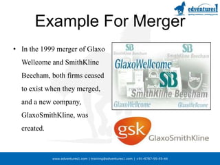 Example For MergerIn the 1999 merger of GlaxoWellcome and SmithKline Beecham, both firms ceased to exist when they merged, and a new company, GlaxoSmithKline, was created.