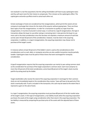not revalued in a tax-free acquisition). But the selling shareholders will have to pay capital gains taxes
and thus will want more for their shares to compensate. This is known as the capital gains effect. The
capital gains and write-up effects tend to cancel each other out.



Certain exchanges of stock are considered tax-free reorganizations, which permit the owners of one
company to exchange their shares for the stock of the acquirer without paying taxes. There are three
basic types of tax-free reorganizations. In order for a transaction to qualify as a type A tax-free
reorganization, it must be structured in certain ways. In contrast to a type B reorganization, the type A
transaction allows the buyer to use either voting or nonvoting stock. It also permits the buyer to use
more cash in the total consideration since the law does not stipulate a maximum amount of cash that
can be used. At least 50 percent of the consideration, however, must be stock in the acquiring
corporation. In addition, in a type A reorganization, the acquiring corporation may choose not to
purchase all the target's assets.



In instances where at least 50 percent of the bidder's stock is used as the considerationut other
considerations such as cash, debt, or nonequity securities are also usedhe transaction may be partially
taxable. Capital gains taxes must be paid on those shares that were exchanged for nonequity
consideration.



A type B reorganization requires that the acquiring corporation use mainly its own voting common stock
as the consideration for purchase of the target corporation's common stock. Cash must comprise no
more than 20 percent of the total consideration, and at least 80 percent of the target's stock must be
paid for by voting stock by the bidder.



Target stockholders who receive the stock of the acquiring corporation in exchange for their common
stock are not immediately taxed on the consideration they receive. Taxes will have to be paid only if the
stock is eventually sold. If cash is included in the transaction, this cash may be taxed to the extent that it
represents a gain on the sale of stock.



In a type C reorganization, the acquiring corporation must purchase 80 percent of the fair market value
of the target's assets. In this type of reorganization, a tax liability results when the acquiring corporation
purchases the assets of the target using consideration other than stock in the acquiring corporation. The
tax liability is measured by comparing the purchase price of the assets with the adjusted basis of these
assets.
 